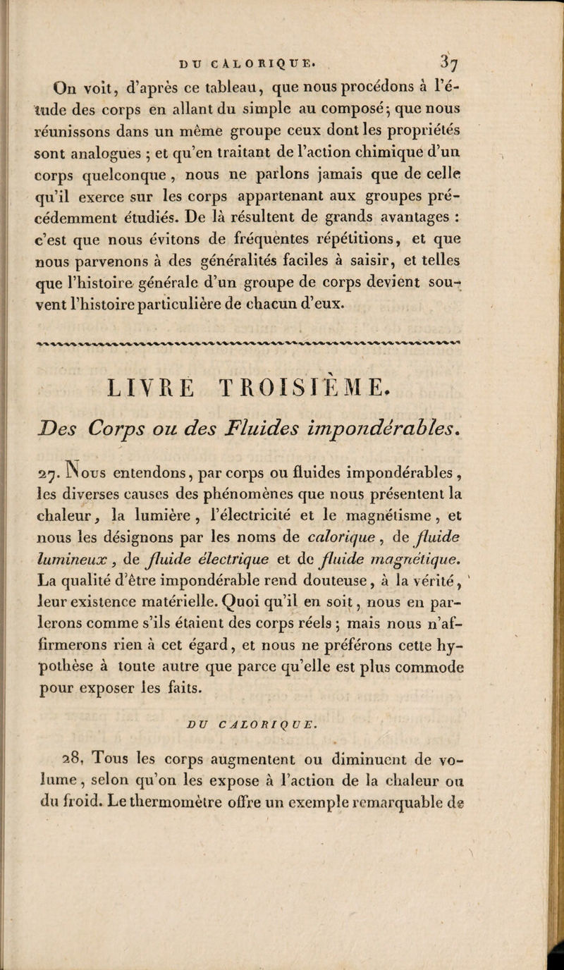 On voit, d’après ce tableau, que nous procédons à l’é¬ tude des corps en allant du simple au composé-, que nous réunissons dans un même groupe ceux dont les propriétés sont analogues 5 et qu’en traitant de l’action chimique d’un corps quelconque , nous ne parlons jamais que de celle qu’il exerce sur les corps appartenant aux groupes pré¬ cédemment étudiés. De là résultent de grands avantages : c’est que nous évitons de fréquentes répétitions, et que nous parvenons à des généralités faciles à saisir, et telles que l’histoire générale d’un groupe de corps devient sou¬ vent l’histoire particulière de chacun d’eux. LIVRE TROISIEME. Des Corps ou des Fluides impondérables. 27. ÎSous entendons, par corps ou fluides impondérables , les diverses causes des phénomènes que nous présentent la chaleur, la lumière , l’électricité et le magnétisme , et nous les désignons par les noms de calorique, de fluide lumineux , de fluide électrique et de fluide magnétique. La qualité d’être impondérable rend douteuse, à la vérité, ' leur existence matérielle. Quoi qu’il en soit, nous en par¬ lerons comme s’ils étaient des corps réels 5 mais nous n’af¬ firmerons rien à cet égard, et nous ne préférons cette hy¬ pothèse à toute autre que parce qu’elle est plus commode pour exposer les faits. DU C ALO RI Q U E. 28, Tous les corps augmentent ou diminuent de vo¬ lume, selon qu’on les expose à l’action de la chaleur ou du froid. Le thermomètre offre un exemple remarquable de