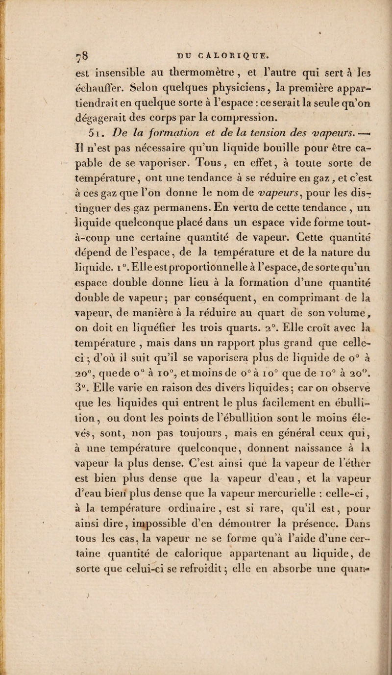 s ^8 DU CALORIQUE. est insensible an thermomètre , et l’autre qui sert à les échauffer. Selon quelques physiciens , la première appar¬ tiendrait en quelque sorte à l’espace : ce serait la seule qu’on dégagerait des corps par la compression. 51. De la formation et de la tension des vapeurs. —- Il n’est pas nécessaire qu’un liquide bouille pour être ca¬ pable de se vaporiser. Tous, en effet, à toute sorte de température, ont une tendance à se réduire en gaz , et c’est à ces gaz que l’on donne le nom de vapeurs, pour les dis-; tinguer des gaz permanens. En vertu de cette tendance , un liquide quelconque placé dans un espace vide forme tout- à-coup une certaine quantité de vapeur. Cette quantité dépend de l’espace, de la température et de la nature du liquide. i°. Elle est proportionnelle à l’espace, de sorte qu’un espace double donne lieu à la formation d’une quantité double de vapeur; par conséquent, en comprimant de la vapeur, de manière à la réduire au quart de son volume, on doit en liquéfier les trois quarts. 20. Elle croît avec la température , mais dans un rapport plus grand que celle- ci ; d’où il suit qu’il se vaporisera plus de liquide de o° à 20°, quede o° à io°, et moins de o° à io° que de io° à ao°. 3°. Elle varie en raison des divers liquides; car on observe que les liquides qui entrent le plus facilement en ébulli¬ tion, ou dont les points de l’ébullition sont le moins éle¬ vés, sont, non pas toujours, mais en général ceux qui, à une température quelconque, donnent naissance à la vapeur la plus dense. C’est ainsi que la vapeur de lether est bien plus dense que la vapeur d’eau , et la vapeur d’eau bien plus dense que la vapeur mercurielle : celle-ci, à la température ordinaire, est si rare, qu’il est, pour ainsi dire, impossible d’en démontrer la présence. Dans tous les cas, la vapeur ne se forme qu’à l’aide d’une cer¬ taine quantité de calorique appartenant au liquide, de sorte que celui-ci se refroidit ; elle en absorbe une quan- i