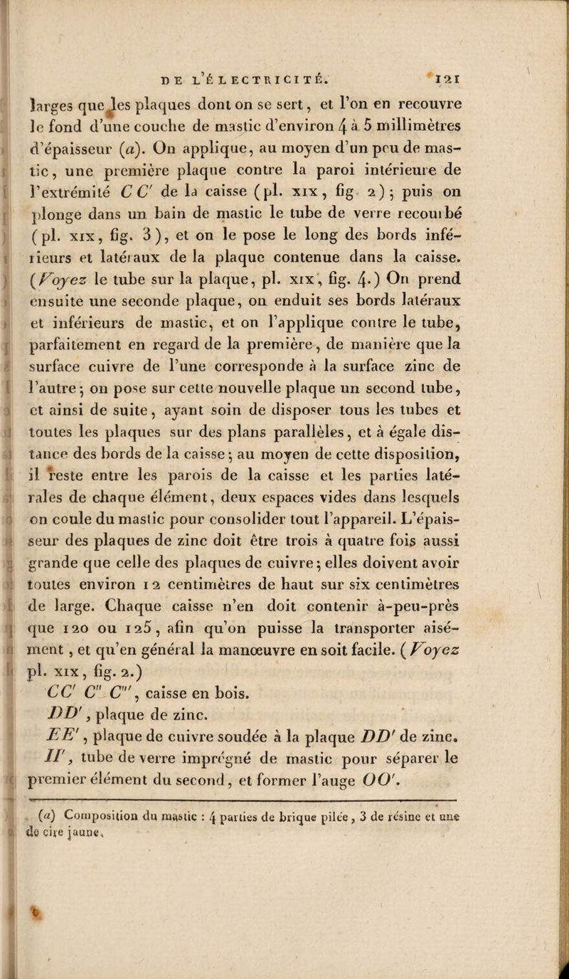 larges quelles plaques dont on se sert, et l’on en recouvre le fond d’une couche de mastic d’environ 4 à 5 millimètres d’épaisseur (a). On applique, au moyen d’un peu de mas¬ tic , une première plaque contre la paroi intérieure de l’extrémité CG de la caisse (pl. xix, fîg 2); puis on plonge dans un bain de mastic le tube de verre recouibé ( pl. xix, fig. 3), et on le pose le long des bords infé¬ rieurs et latéraux de la plaque contenue dans la caisse. (Voyez le tube sur la plaque, pl. xix, fîg. 40 On prend ensuite une seconde plaque, on enduit ses bords latéraux et inférieurs de mastic, et on l’applique contre le tube, parfaitement en regard de la première, de manière que la surface cuivre de l’une corresponde à la surface zinc de l’autre; on pose sur cette nouvelle plaque un second tube, et ainsi de suite, ayant soin de disposer tous les tubes et toutes les plaques sur des plans parallèles, et à égale dis¬ tance des bords de la caisse -, au moyen de cette disposition, il reste entre les parois de la caisse et les parties laté¬ rales de chaque élément, deux espaces vides dans lesquels on coule du mastic pour consolider tout l’appareil. L’épais¬ seur des plaques de zinc doit être trois à quatre fois aussi grande que celle des plaques de cuivre; elles doivent avoir toutes environ 12 centimètres de haut sur six centimètres de large. Chaque caisse n’en doit contenir à-peu-près cjue 120 ou 125, afin qu’on puisse la transporter aisé¬ ment , et qu’en général la manœuvre en soit facile. ( Voyez pl. xix , fîg. 2.) CC C- C', caisse en bois. DD', plaque de zinc. EE', plaque de cuivre soudée à la plaque DD' de zinc. Il', tube de verre imprégné de mastic pour séparer le premier élément du second, et former l’auge OOf. (a) Composition du mastic : 4 pallies de bricjue pilce , 3 de rcsinc et une de cite jaune* *