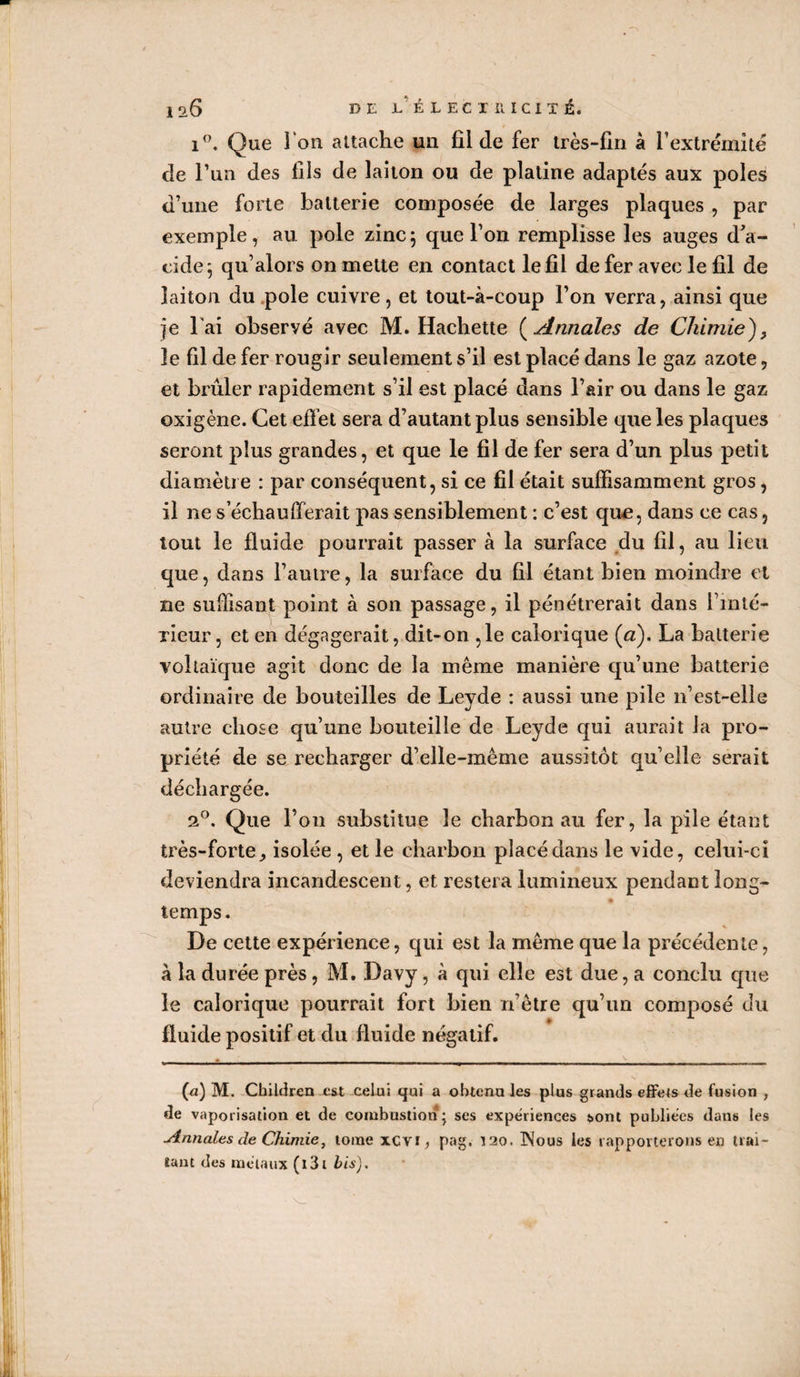 i°. Que l'on attache un fil de fer très-fin à l’extrémité de l’un des fils de laiton ou de platine adaptés aux pôles d’une forte batterie composée de larges plaques , par exemple, au pôle zinc5 que l’on remplisse les auges d’a¬ cide; qu’alors on mette en contact le fil de fer avec le fil de laiton du pôle cuivre, et tout-à-coup l’on verra, ainsi que je l'ai observé avec M. Hachette ( Annales de Chimie), 3e fil de fer rougir seulement s’il est placé dans le gaz azote, et brûler rapidement s’il est placé dans l’air ou dans le gaz oxigène. Cet effet sera d’autant plus sensible que les plaques seront plus grandes, et que le fil de fer sera d’un plus petit diamètre : par conséquent, si ce fil était suffisamment gros, il ne s’échaufferait pas sensiblement : c’est qu£, dans ce cas, tout le fluide pourrait passer à la surface du fil, au lieu que, dans l’autre, la surface du fil étant bien moindre et ne suffisant point à son passage, il pénétrerait dans l’mté- TÎeur, et en dégagerait, dit-on ,1e calorique (a). La batterie voltaïque agit donc de la même manière qu’une batterie ordinaire de bouteilles de Leyde : aussi une pile 11’est-elle autre chose qu’une bouteille de Leyde qui aurait la pro¬ priété de se recharger d’elle-même aussitôt qu’elle serait déchargée. 20. Que l’on substitue le charbon au fer, la pile étant très-forte., isolée , et le charbon placé dans le vide, celui-ci deviendra incandescent, et restera lumineux pendant long¬ temps. De cette expérience, qui est la même que la précédente, à la durée près, M. Davy, à qui elle est due, a conclu que le calorique pourrait fort bien n’ètre qu’un composé du fluide positif et du fluide négatif. fii) M. Cbildren est celui qui a obtenu les plus grands effeis de fusion , de vaporisation et de combustion; ses expériences sont publiées dans les Annales de Chimie, tome xcvr, pag. 120. INous les rapporterons en trai¬ tant des métaux (l3t bis).
