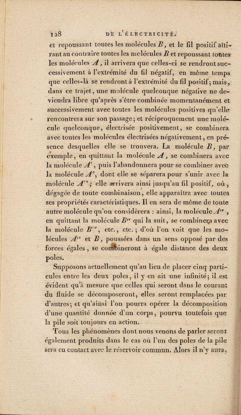 120 DÉ l’ é le CT ri cité»' et repoussant toutes les molécules B, et le fil positif Atti¬ rant au contraire toutes les molécules B et repoussant toutes les molécules A, il arrivera que celles-ci se rendront suc- cessivemenl à l’extrémité du fil négatif, en même temps que celles-là se rendront à l’extrémité du fil positif ; mais, dans ce trajet, une molécule quelconque négative ne de¬ viendra libre qu’après s’être combinée momentanément et successivement avec toutes les molécules positives qu’elle rencontrera sur son passage; et réciproquement une molé¬ cule quelconque, électrisée positivement, se combinera avec toutes les molécules électrisées négativement, en pré¬ sence desquelles elle se trouvera. La molécule Bs par exemple, en quittant la molécule A, se combinera avec la molécule A', puis l’abandonnera pour se combiner Avec la molécule A\ dont elle se séparera pour s’unir avec la molécule An' ; elle arrivera ainsi jusqu’au fil positif, où , dégagée de toute combinaison, elle apparaîtra avec toutes ses propriétés caractéristiques. Il en sera de même de toute autre molécule qu’on considérera : ainsi, la molécule A™ ? en quittant la molécule Biy qui la suit, se combinera avec la molécule Br, etc., etc. ; d’où l’on voit que les mo¬ lécules Aiy et B} poussées dans un sens opposé par des forces égales , se combineront à égale distance des deux Supposons actuellement qu’au lieu de placer cinq parti¬ cules entre les deux pôles, il y en ait une infinité; il est évident qu’à mesure que celles qui seront dans le courant du fluide se décomposeront, elles seront remplacées par d’autres; et qu’ainsi l’on pourra opérer la décomposition d’une quantité donnée d’un corps, pourvu toutefois que la pile soit toujours en action. Tous les phénomènes dont nous venons de parler seront également produits dans le cas où l’un des pôles de la pile sera en contact avec le réservoir commun. Alors il n’v aura, w *