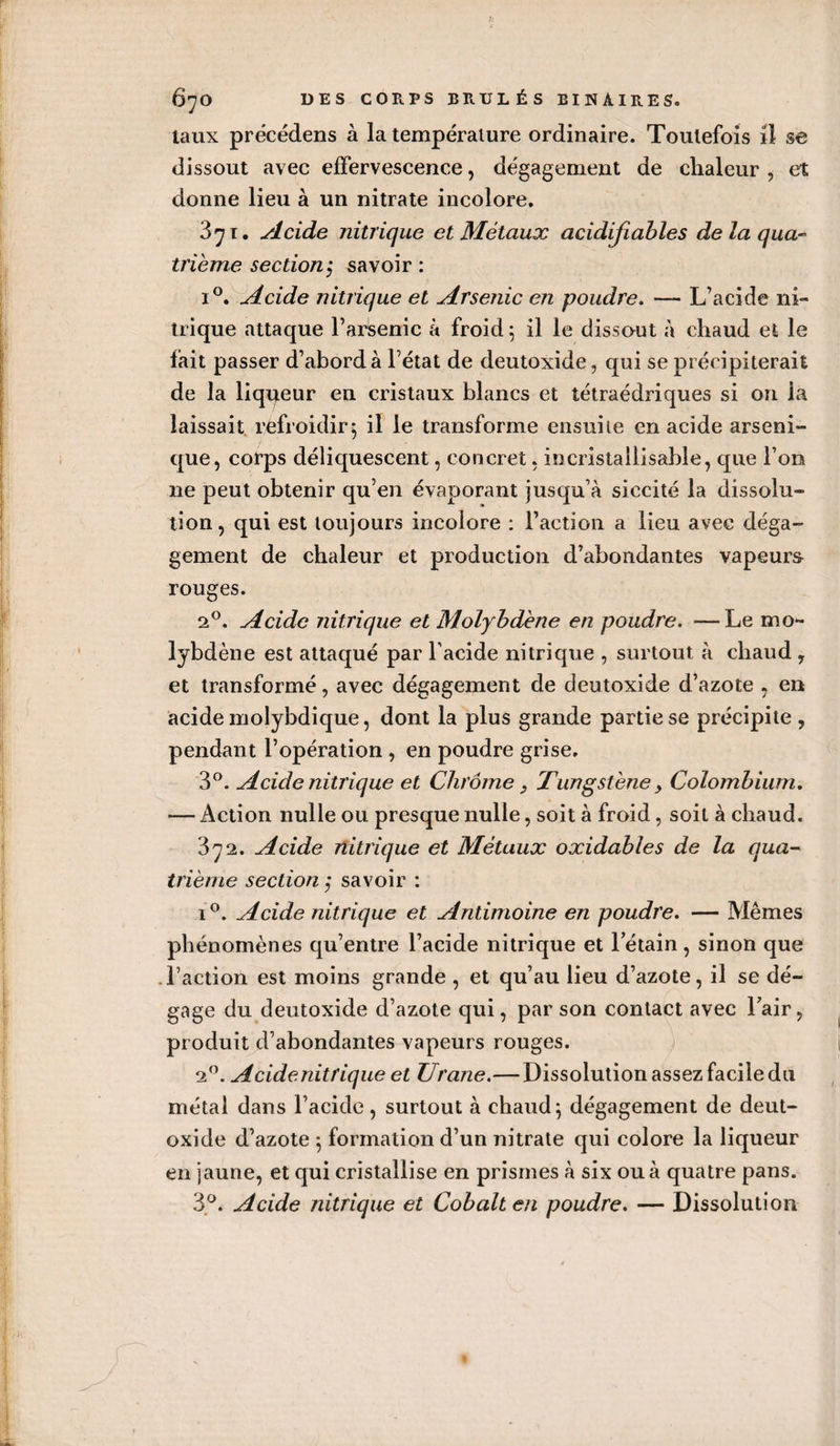 taux précédens à la température ordinaire. Toutefois il se dissout avec effervescence, dégagement de chaleur , et donne lieu à un nitrate incolore. 371. Acide nitrique et Métaux acidifiables de laqua- trième section $ savoir : i°. Acide nitrique et Arsenic en poudre. — L’acide ni¬ trique attaque l’arsenic à froid 5 il le dissaut a chaud et le fait passer d’abord à l’état de deutoxide, qui se précipiterait de la liqueur en cristaux blancs et tétraédriques si on la laissait refroidir; il le transforme ensuite en acide arseni- que, corps déliquescent, concret, incristaiiisable, que l’on 11e peut obtenir qu’en évaporant jusqu’à siccité la dissolu¬ tion, qui est toujours incolore : l’action a lieu avec déga¬ gement de chaleur et production d’abondantes vapeurs rouges. 20. Acide nitrique et Molybdène en poudre. —Le mo¬ lybdène est attaqué par l acide nitrique , surtout à chaud , et transformé, avec dégagement de deutoxide d’azote , en acide molybdique, dont la plus grande partie se précipite , pendant l’opération , en poudre grise. 3°. Acide nitrique et Chrome 3 Tungstène , Colombium. — Action nulle ou presque nulle, soit à froid , soit à chaud. 372. Acide nitrique et Métaux oxidables de la qua¬ trième section ; savoir : 1 °. Acide nitrique et Antimoine en poudre. — Mêmes phénomènes qu’entre l’acide nitrique et letain, sinon que l’action est moins grande , et qu’au lieu d’azote, il se dé¬ gage du deutoxide d’azote qui, par son contact avec Fair, produit d’abondantes vapeurs rouges. 20. A eide nitrique et Urane.—Dissolution assez facile du métal dans l’acide, surtout à chaud; dégagement de deut¬ oxide d’azote ; formation d’un nitrate qui colore la liqueur en jaune, et qui cristallise en prismes à six ou à quatre pans. 3°. Acide nitrique et Cobalt en poudre. — Dissolution