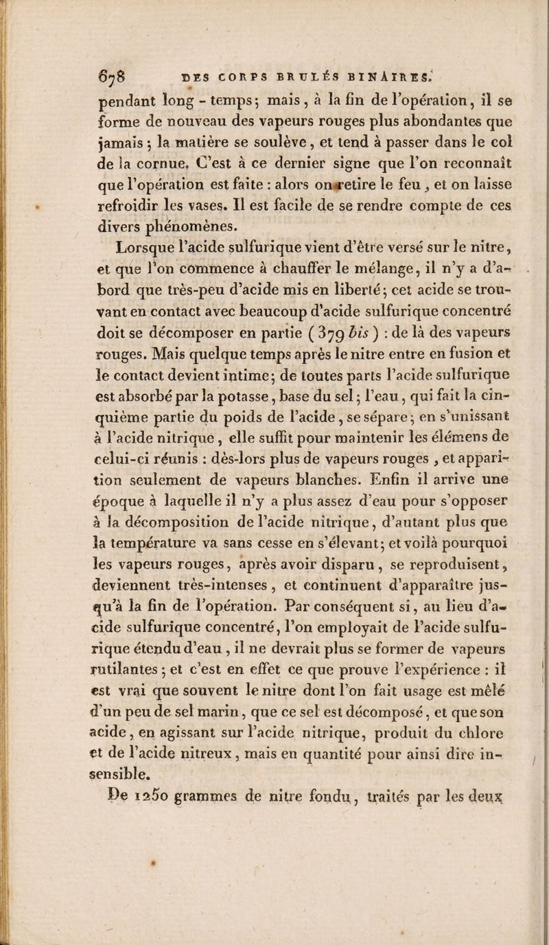 pendant long - temps; mais , à la fin de l’opération, il se forme de nouveau des vapeurs rouges plus abondantes que jamais ; la matière se soulève, et tend à passer dans le col de la cornue, C’est à ce dernier signe que l’on reconnaît que l’opération est faite : alors on^etire le feu et on laisse refroidir les vases. Il est facile de se rendre compte de ces divers phénomènes. Lorsque l’acide sulfurique vient d’être versé sur le nitre, et que Ton commence à chauffer le mélange, il n’y a d’a¬ bord que très-peu d’acide mis en liberté; cet acide se trou¬ vant en contact avec beaucoup d’acide sulfurique concentré doit se décomposer en partie ( 3^9 bis ) : de là des vapeurs rouges. Mais quelque temps après le nitre entre en fusion et le contact devient intime; de toutes parts l’acide sulfurique est absorbé par la potasse, base du sel ; l’eau, qui fait la cin¬ quième partie du poids de l’acide , se sépare ; en s’unissant à l’acide nitrique , elle suffit pour maintenir les élémens de celui-ci réunis : dès-lors plus de vapeurs rouges , et appari¬ tion seulement de vapeurs blanches. Enfin il arrive une époque à laquelle il n’y a plus assez d’eau pour s’opposer à la décomposition de l’acide nitrique, d’autant plus que la température va sans cesse en s’élevant; et voilà pourquoi les vapeurs rouges, après avoir disparu , se reproduisent 9 deviennent très-intenses , et continuent d’apparaître jus¬ qu’à la fin de l’opération. Par conséquent si, au lieu d’a¬ cide sulfurique concentré, l’on employait de l’acide sulfu¬ rique étendu d’eau , il ne devrait plus se former de vapeurs rutilantes ; et c’est en effet ce que prouve l’expérience : il est vrai que souvent le nitre dont l’on fait usage est mêlé d’un peu de sel marin, que ce sel est décomposé, et que son acide, en agissant sur l’acide nitrique, produit du chlore et de l’acide nitreux, mais en quantité pour ainsi dire in¬ sensible. De ia5o grammes de nitre fondit, traités par les deux