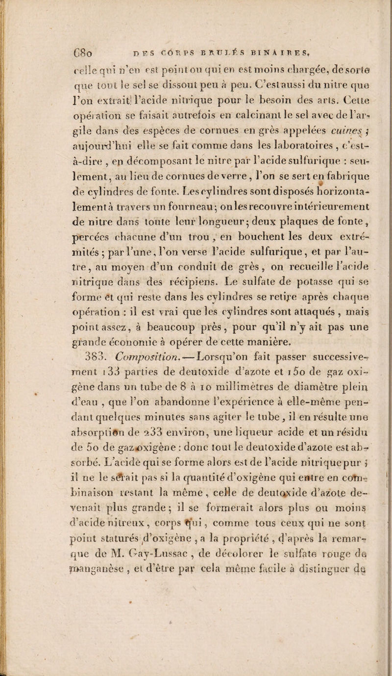 G8o DES CO Tl P S BRTJLÉS BINAIRES. relie qui n’en est point on qui en est moins chargée, desorfe que tout le sel se dissout peu à peu. C’est aussi dunitre quo l’on extrait: l’acide nitrique pour le besoin des arts. Cette opération se faisait autrefois en calcinant le sel avec de l’ar* giie dans des espèces de cornues en grès appelées cuines ; aujourd’hui elle se fait comme dans les laboratoires , c’est- à-dire , en décomposant le nitrepar l’acide sulfurique : seu¬ lement, au lieu de cornues de verre, l’on se sert en fabrique de cylindres de fonte. Les cylindres sont disposés horizonta¬ lement à travers un fourneau; onles recouvre intérieurement de nïtre dans toute leur longueur ; deux plaques de fonte, percées chacune d’un trou , en bouchent les deux extré¬ mités ; par Lune, l’on verse l’acide sulfurique, et par l’au¬ tre, au moyen d’un conduit de grès, on recueille l’acide nitrique dans des récipiens. Le sulfate de potasse qui se forme et qui reste dans les cylindres se retire après chaque opération : il est vrai que les cylindres sont attaqués , mais point assez, à beaucoup près, pour qu’il n’y ait pas une grande économie à opérer de cette manière. 383. Composition. — Lorsqu’on fait passer successive-? ment i 33 parties de deutoxide d azote et i5o de gaz oxi- gène dans un tube de 8 à io millimètres de diamètre plein d’eau , que l’on abandonne l’expérience à elle-même pen¬ dant quelques minutes sans agiter le tube, il en résulte une absorption de ^33 environ, une liqueur acide et un résidu de 5o de gaz&lt;oxigène : donc tout le deutoxide d’azote est ab¬ sorbé. L’acidê qui se forme alors est de l’acide nitrique pur j il ne le salait pas si la quantité d’oxigène qui entre en cotn- lunaison Lestant la même , celle de deutQxide d'azote de¬ venait plus grande; il se formerait alors plus ou moins d’acide nitreux, corps ?jui, comme tous ceux qui ne sont point statures d’oxigène , a la propriété , d’après la remar¬ que de M. Gay-Lussac , de décolorer le sulfate rouge de manganèse , et d’être par cela même facile à distinguer de