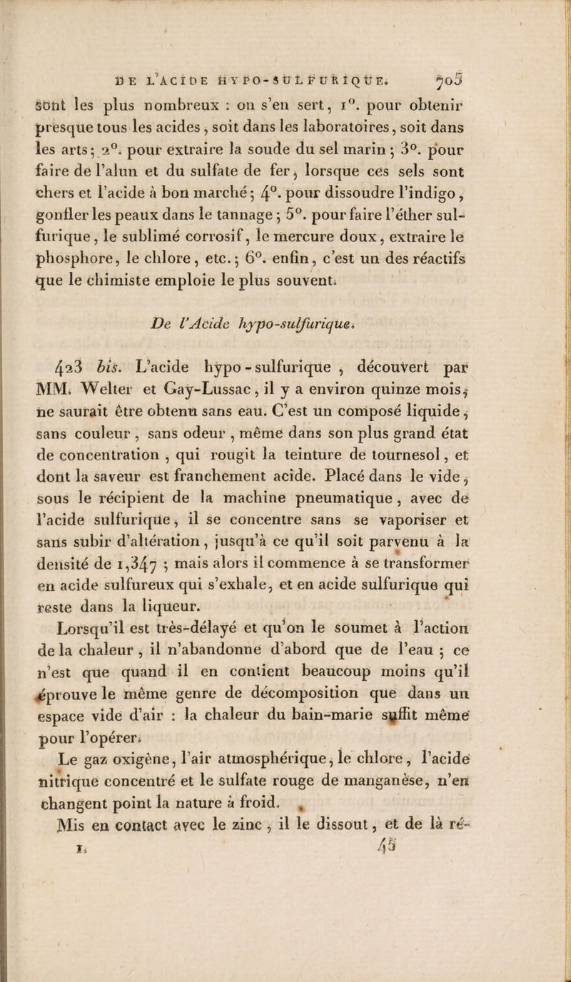 ÜE L'ACIDE HYPO-SÜLEURiOtlE. ^o5 sont les plus nombreux : ou s’en sert, i°. pour obtenir presque tous les acides , soit dans les laboratoires, soit dans les arts 5 20. pour extraire la soude du sel marin ; 3°. pour faire de l’alun et du sulfate de fer, lorsque ces sels sont chers et l’acide à bon marché; pour dissoudre l’indigo, gonfler les peaux dans le tannage ; 5°. pour faire l’éther sul- furique, le sublimé corrosif, le mercure doux, extraire le phosphore, le chlore, etc.; 6°. enfin, c’est un des réactifs que le chimiste emploie le plus souvent^ De VAcide hypo-sulfurique« 4^3 bis. L’acide hypo - sulfurique , découvert par MM. Welter et Gay-Lussac, il y a environ quinze mois* ne saurait être obtenu sans eau. C’est un composé liquide, sans couleur , sans odeur , même dans son plus grand état de concentration , qui rougit la teinture de tournesol, et dont la saveur est franchement acide. Placé dans le vide, sous le récipient de la machine pneumatique , avec de l’acide sulfurique, il se concentre sans se vaporiser et sans subir d’altération, jusqu’à ce qu’il soit parvenu à la densité de 1,3/^7 ; mais alors il commence à se transformer en acide sulfureux qui s’exhale, et en acide sulfurique qui reste dans la liqueur. Lorsqu’il est très-délayé et qu’on le soumet à l’action de la chaleur , il n’abandonne d’abord que de l’eau ; ce n’est que quand il en contient beaucoup moins qu’il éprouve le même genre de décomposition que dans un espace vide d’air : la chaleur du bain-marie suffit même pour l’opéreri Le gaz oxigène, l’air atmosphérique, le chlore, l’acide nitrique concentré et le sulfate rouge de manganèse, n’en changent point la nature à froid. Mis en contact avec le zinc , il le dissout, et de là ré- 1»