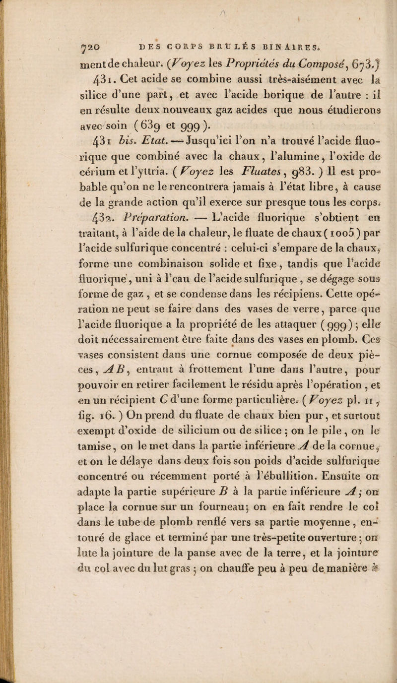 A ' i 7 20 DES CORPS B R tJ L É S BINAIRES» ment de chaleur. {Voyez les Propriétés du Composé, 673.) 431. Cet acide se combine aussi très-aisément avec la silice d’une part, et avec l’acide borique de l’autre : il en résulte deux nouveaux gaz acides que nous étudierons avec soin ( 639 et 999 ). 431 bis» Etat. — Jusqu’ici l’on n’a trouvé l’acide fluo- rique que combiné avec la chaux, l’alumine, l’oxide de cérium et l’yttria. ( Voyez les Fluates, 983. ) Il est pro¬ bable qu’on ne le rencontrera jamais à l’état libre, à cause de la grande action qu’il exerce sur presque tous les corps. 432. Préparation. — L’acide fluorique s’obtient en traitant, à l’aide de la chaleur, le fluate de chaux ( ioo5) par l’acide sulfurique concentré : celui-ci s’empare de la chaux, forme une combinaison solide et fixe, tandis que l’acide lluoriqué, uni à l’eau de l’acide sulfurique , se dégage sous forme de gaz , et se condense dans les récipiens. Cette opé¬ ration ne peut se faire dans des vases de verre, parce que l’acide fluorique a la propriété de les attaquer (999) ; elle doit nécessairement être faite dans des vases en plomb. Ces vases consistent dans une cornue composée de deux piè¬ ces, AB, entrant à frottement l’une dans l’autre, pour pouvoir en retirer facilement le résidu après l’opération , et en un récipient C d’une forme particulière, ( Voyez pi. 11, il g. 16. ) On prend du fluate de chaux bien pur, et surtout exempt d’oxide de silicium ou de silice 5 on le pile , on le tamise, on le met dans la partie inférieure A de la cornue, et on le délaye dans deux fois sou poids d’acide sulfurique concentré ou récemment porté à l’ébullition. Ensuite on adapte la partie supérieure B à la partie inférieure A ; on place la cornue sur un fourneau ; on en fait rendre le col dans le tube de plomb renflé vers sa partie moyenne, en¬ touré de glace et terminé par une très-petite ouverture -, on lute la jointure de la panse avec de la terre, et la jointure du col avec du lut gras 5 on chauffe peu à peu de manière k