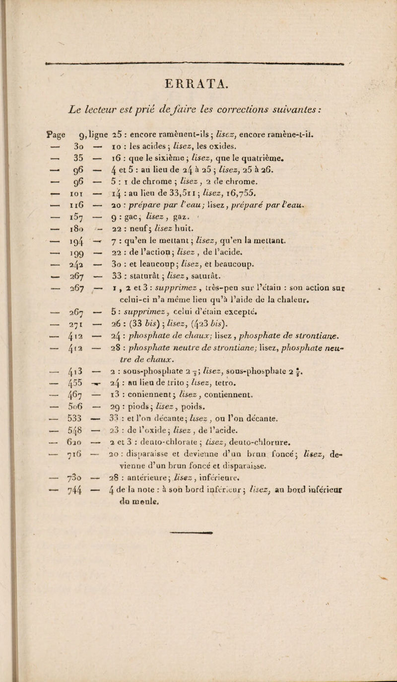 ERRATA. Le lecteur est prié defaire les corrections suivantes: 9 3o 35 96 9^ lOI 116 i57 180 ï94 199 242 267 267 267 271 412 4t2 413 455 467 5o6 535 548 6io 716 780 744 , ligne 25 : encore raraènent-ils 5 lisez, encore raniène-l-il. — lo : les acides j lisez, les oxides. — 16 : que le sixième ; lisez, qne le qualriènae. — 4 5 : au lieu de 24 è 25 5 lisez, 25 h 26. — 5 ; I de chrome ; lisez, 2 de chrome. — i4 : au lieu de 33,5ii ; lisez, 16,y55, — 20 : prépare par Veau; lisez, préparé par l’eau. — qrgac, lisez, gaz. ' — 22 ; neuf J lisez huit. —r 7 : qu’en le mettant ; lisez, qu’en la mettant. — 22 ; de l’action j lisez , de l’acide. — 3o : et leaucoup; lisez, et beaucoup. — 33 ; statural 5 lisez, saturât. — I , 2 et 3 : supprimez , très-peu sur l’ctain : son action sur celui-ci n’a meme lieu qu’à l’aide de la chaleur. — 5: supprimez, celui d’ètain excepte. — 26 : (33 bis) 5 lisez, (423 bis). — 24 : phosphate de chaux; lisez , phosphate de strontiai%e. — 28 : phosphate neutre de strontiane; lisez, phosphate neu¬ tre de chaux. — 2 : sous-phosphate 2 -j; Usez, sous-phosphate 2 j. 24 •' an lien de trito 5 lisez, tetro. — i3 : coniennent j lisez, contiennent. — 29 : piodsj Usez, poids. — 35 : et l’on decante; Usez , ou l’on de'cante. — 23 : de l’oxide; Usez , de l’acide. — 2 et 3 : deuto-chlorate ; lisez, deuto-chlorure. — 20 : dis[»arais5e et devienne d’un brun fonce'; lisez, de¬ vienne d’un brun foncé et disparaisse. — 28 : anterieure; lisez, inférieure. — 4 *^ote : à son bord inférieur; lisez^ au bord inférieur du moule.