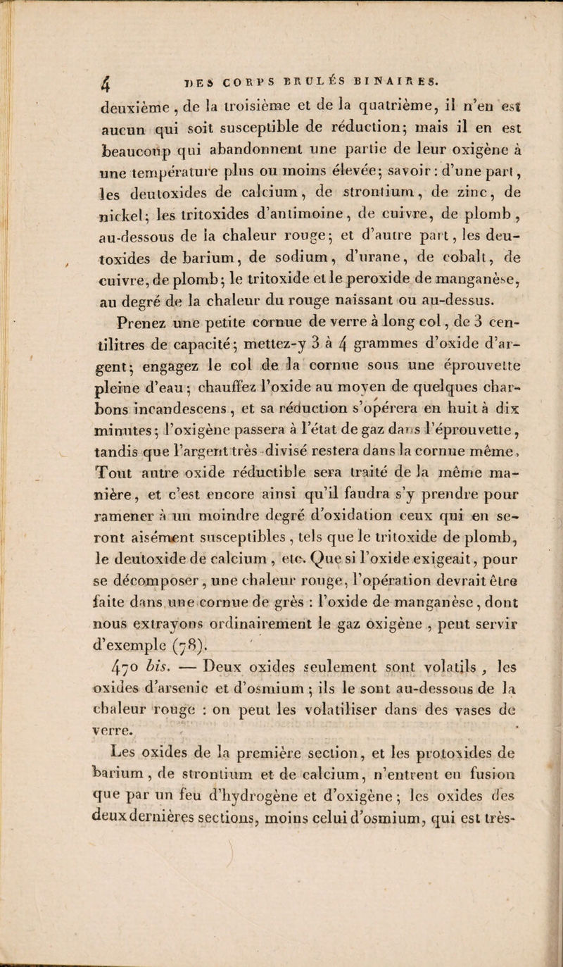 aucun qui soit susceptible de réduction; mais il en est beaucoup qui abandonnent une partie de leur oxigène à une température plus ou moins élevée; savoir: d’une part, les deutoxides de calcium, de strontium, de zinc, de ni ckel; les tritoxides d’antimoine, de cuivre, de plomb, au-dessous de ia chaleur rouge; et d’autre part, les deu¬ toxides de barium, de sodium, d’urane, de cobalt, de cuivre, de plomb; le tritoxide et le peroxide de manganèse, au degré de la chaleur du rouge naissant ou au-dessus. Prenez une petite cornue de verre à long col, de 3 cen¬ tilitres de capacité; mettez-y 3 à 4 grammes d’oxide d’ar¬ gent; engagez le col de la’cornue sous une éprouvette pleine d’eau ; chauffez l’oxide au moyen de quelques char¬ bons incandescens , et sa réduction s’opérera en huit à dix minutes ; l’oxigène passera à l’état de gaz dans l’éprouvette, tandis que l’argent très-divisé restera dans la cornue même. Tout autre oxide réductible sera traité de la même ma¬ nière , et c’est encore ainsi qu’il faudra s’y prendre pour ramener à un moindre degré d’oxidation ceux qui en se¬ ront aisément susceptibles , tels que le tritoxide de plomb, le deutoxide de calcium , etc. Que si l’oxide exigeait, pour se décomposer, une chaleur rouge, l’opération devrait être laite dans.une cornne de grès : l’oxide de manganèse, dont nous extrayons ordinairement le gaz oxigène , peut servir d’exemple (78). 470 bis. — Deux oxides seulement sont volatils , les oxides d’arsenic et d’osmium ; ils le sont au-dessous de la chaleur rouge : on peut les volatiliser dans des vases de verre. Les oxides de la première section, et les protoxides de barium, de strontium et de calcium, n’entrent eu fusion que par un feu d’hydrogène et d’oxigène ; les oxides des deux dernières sections, moins celui d’osmium, qui est très-