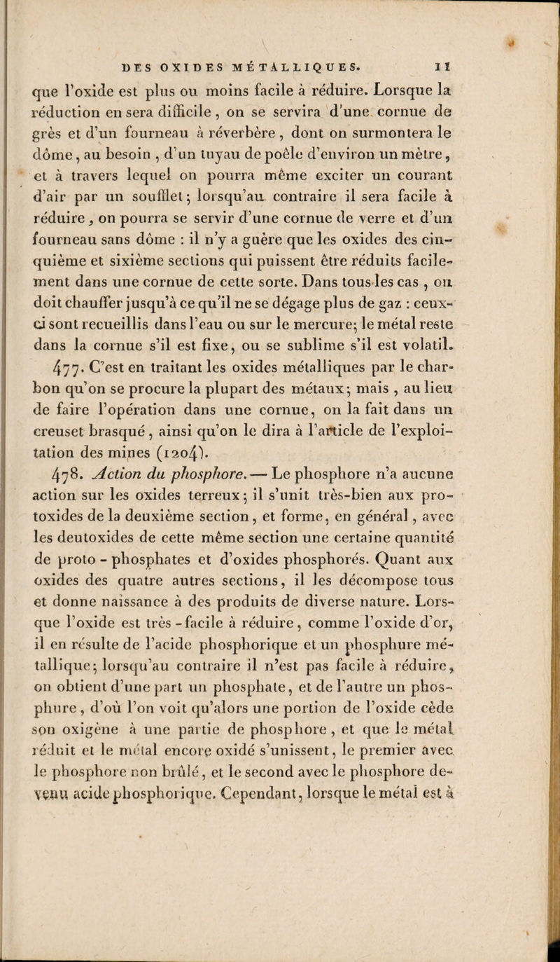 que Foxide est plus ou moins facile à réduire. Lorsque la réduction en sera difficile , on se servira d’une, cornue de grès et d’un fourneau à réverbère , dont on surmontera le dôme, au besoin , d’un tuyau de poêle d’environ un mètre, et à travers lequel on pourra même exciter un courant d’air par un soufflet *, lorsqu’au contraire il sera facile à réduire,, on pourra se servir d’une cornue de verre et d’un fourneau sans dôme : il n’y a guère que les oxides des cin¬ quième et sixième sections qui puissent être réduits facile¬ ment dans une cornue de cette sorte. Dans tous les cas , on doit chauffer jusqu’à ce qu’il ne se dégage plus de gaz : ceux- ci sont recueillis dans l’eau ou sur le mercure- le métal reste dans la cornue s’il est fixe, ou se sublime s’il est volatil. 477. C’est en traitant les oxides métalliques par le char¬ bon qu’on se procure la plupart des métaux^ mais , au lieu de faire l’opération dans une cornue, on la fait dans un creuset brasqué, ainsi qu’on le dira à Fanicle de l’exploi¬ tation des mines (i2o4h 478. Action du phosphore. — Le phosphore n’a aucune action sur les oxides terreux; il s’unit très-bien aux pro- toxides de la deuxième section, et forme, en général, avec les deutoxides de cette même section une certaine quantité de proto - phosphates et d’oxides phosphorés. Quant aux oxides des quatre autres sections, il les décompose tous et donne naissance à des produits de diverse nature. Lors¬ que l’oxide est très - facile à réduire, comme l’oxide d’or, il en résulte de l’acide phosphorique et un phosphure mé¬ tallique; lorsqu’au contraire il n’est pas facile à réduire on obtient d’une part un phosphate, et de l’autre un phos¬ phure , d’où l’on voit qu’alors une portion de l’oxide cède sou oxigène à une partie de phosphore, et que le métal réduit et le métal encore oxidé s’unissent, le premier avec le phosphore non brûlé, et le second avec le phosphore de- VÇDU acide phosphorique. Cependant, lorsque le métal est à