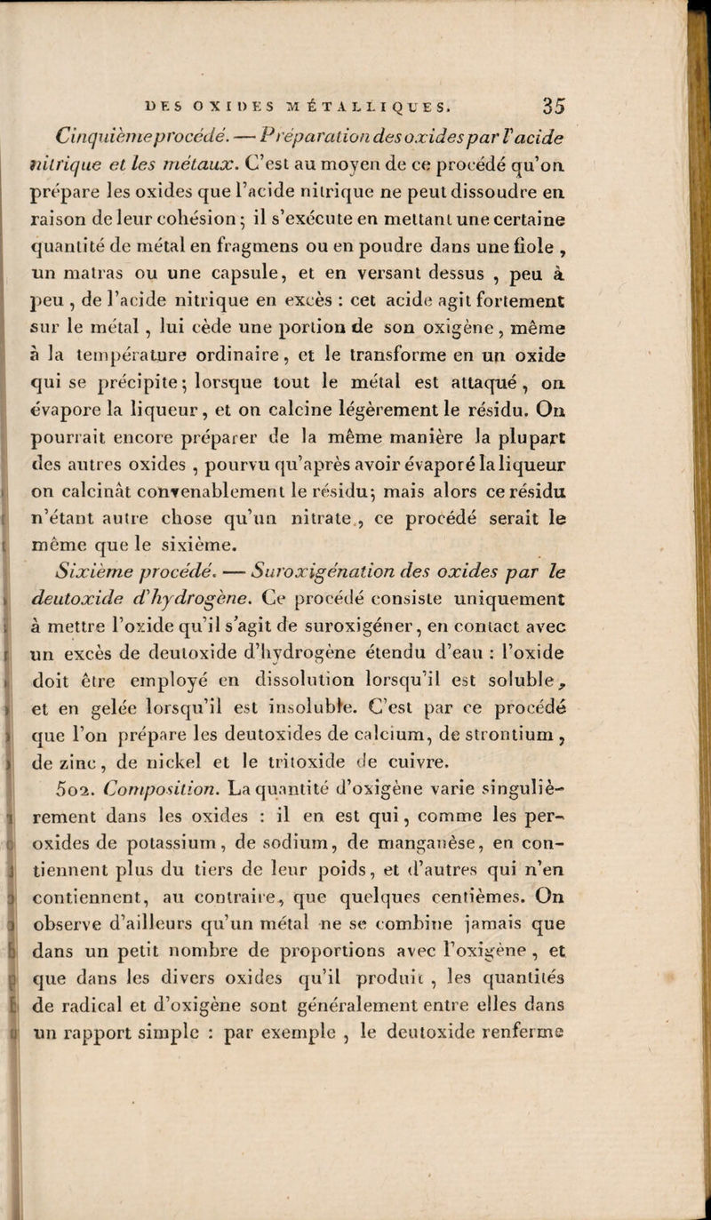 Cinquième procédé. — Préparation des oxides par V acide nitrique et les métaux. C’est au moyen de ce procédé qu’oa prépare les oxides que l’acide nitrique ne peut dissoudre en. raison de leur cohésion ; il s’exécute en mettant une certaine quantité de métal en fragmens ou en poudre dans une fiole , un matras ou une capsule, et en versant dessus , peu à peu , de l’acide nitrique en excès : cet acide agit fortement sur le métal, lui cède une portion de son oxigène, même à la température ordinaire, et le transforme en un oxide qui se précipite ; lorsque tout le métal est attaqué, on évapore la liqueur, et on calcine légèrement le résidu. On pourrait encore préparer de la même manière la plupart des antres oxides , pourvu qu’après avoir évaporé la liqueur on calcinât convenablement le résidu*, mais alors ce résidu n’étant autre chose qu’tui nitrate,, ce procédé serait le même que le sixième. Sixième procédé. — Suroxigénation des oxides par le deiitoxide d'hydrogène. Ce procédé consiste uniquement à mettre l’oxide qu’il s’agit de suroxigéner, en contact avec un excès de deutoxide d’hydrogène étendu d’eau : l’oxide doit être employé en dissolution lorsqu’il est soluble, et en gelée lorsqu’il est insoluble. C’est par ce procédé c|ue l’on prépare les deutoxides de calcium, de strontium , de zinc, de nickel et le tritoxide de cuivre. 5o2. Composition. La quantité d’oxigène varie singuliè-^ rement dans les oxides : il en est qui, comme les per- oxides de potassium, de sodium, de manganèse, en con¬ tiennent plus du tiers de leur poids, et d’autres qui n’en contiennent, au contraire^ que quelques centièmes. On observe d’ailleurs qu’un métal ne se combine iaraais que dans un petit nombre de proportions avec l’oxigène , et que dans les divers oxides qu’il produit , les cpiantiiés ! de radical et d’oxigène sont généralement entre elles dans un rapport simple : par exemple , le deutoxide renferma