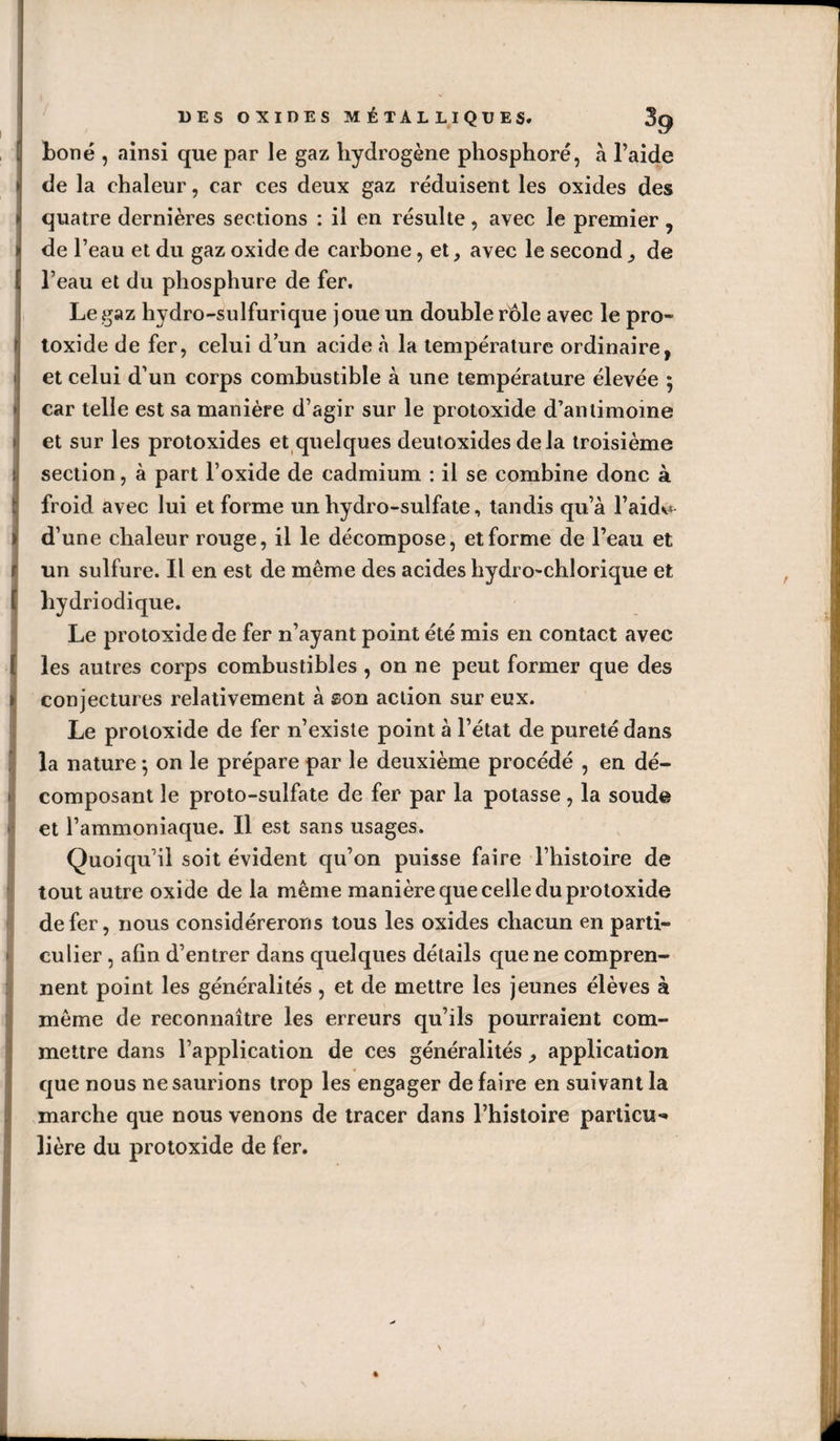 Lonë , ainsi que par le gaz hydrogène phosphore, à l’aide de la chaleur, car ces deux gaz réduisent les oxides des quatre dernières sections : il en résulte, avec le premier , de l’eau et du gaz oxide de carbone, et, avec le second, de l’eau et du phosphure de fer. Le gaz hydro-sulfurique joue un double rôle avec le pro- toxide de fer, celui d un acide à la température ordinaire, et celui d'un corps combustible à une température élevée ; car telle est sa manière d’agir sur le protoxide d’antimoine et sur les protoxides et quelques deutoxides delà troisième section, à part l’oxide de cadmium : il se combine donc à froid avec lui et forme un hydro-sulfate, tandis qu’à l’aida d’une chaleur rouge, il le décompose, et forme de l’eau et un sulfure. Il en est de même des acides hydi o-chlorique et hydriodique. Le protoxide de fer n’ayant point été mis en contact avec les autres corps combustibles, on ne peut former que des conjectures relativement à son action sur eux. Le protoxide de fer n’existe point à l’état de pureté dans la nature -, on le prépare par le deuxième procédé , en dé¬ composant le proto-sulfate de fer par la potasse, la soude et l’ammoniaque. Il est sans usages. Quoiqu’il soit évident qu’on puisse faire l’histoire de tout autre oxide de la même manière que celle du protoxide de fer, nous considérerons tous les oxides chacun en parti¬ culier , afin d’entrer dans quelques détails que ne compren¬ nent point les généralités , et de mettre les jeunes élèves à même de reconnaître les erreurs qu’ils pourraient com¬ mettre dans l’application de ces généralités, application que nous ne saurions trop les engager défaire en suivant la marche que nous venons de tracer dans l’histoire particu¬ lière du protoxide de fer.