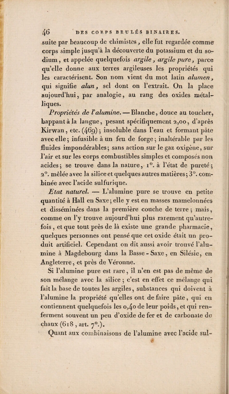 I 46 DES CORPS BRÛLÉS BINAIRES. suite par beaucoup de chimistes eile fut regardée comme corps simple jusqu’à la découverte du potassium et du so¬ dium, et appelée quelquefois argile, argile pure, parce qu’elle donne aux terres argileuses les propriétés qui les caractérisent. Son nom vient du mot latin olumen, qui signifie alun ^ sel dont on l’extrait. On la place aujourd’hui, par analogie, au rang des oxides métal¬ liques. Propriétés de Valumine, — Blanche, douce au toucher, happant à la langue, pesant spécifiquement 2,00, d’après Kirwan, etc. (469) ; insoluble dans l’eau et formant pâte avec elle 5 infusible à un feu de forge \ inaltérable par les fluides impondérables; sans action sur le gaz oxigène, sur l’air et sur les corps combustibles simples et composés non acides; se trouve dans la nature,- i®. à l’état de pureté; 2®. mêlée avec la silice et quelques autres matières ; 3*^. com¬ binée avec l’acide sulfurique. Etat naturel. — L’alumine pure se trouve en petite quantité à Hall en Saxe; elle y est en masses mamelonnées et disséminées dans la première couche de terre; mais, comme on l’y trouve aujourd’hui plus rarement qu’aulre- fois , et que tout près de là existe une grande pharmacie, quelques personnes ont pensé que cet oxide était un pro¬ duit artificiel. Cependant on dit aussi avoir trouvé l’alu¬ mine à Magdebourg dans la Basse-Saxe, en Silésie, en Angleterre, et près de Véronne. Si l’alumine pure est rare, il n’en est pas de même de son mélange avec la silice ; c’est en effet ce mélange qui fait la base de toutes les argiles, substances qui doivent à l’alumine la propriété qu’elles ont de faire pâte, qui en contiennent quelquefois les o^4*^ poids, et qui ren¬ ferment souvent un peu d’oxide de fer et de carbonate de chaux (618 , art. 7®.). Quant aux combinaisons de l’alumine avec l’acide suî-