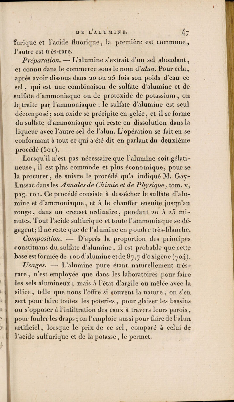 furique et l’acide fluorique, la première est commune, l’autre est très-rare. Préparation. — L’alumine s’extrait d’un sel abondant, et connu dans le commerce sous le nom dé alun. Pour cela, après avoir dissous dans lào ou aS fois son poids d’eau ce sel , qui est une combinaison de sulfate d’alumine et de sulfate d’ammoniaque ou de protoxide de potassium, on le traite par l’ammoniaque ; le sulfate d’alumine est seul décomposé ^ son oxide se précipite en gelée, et il se forme du sulfate d’ammoniaque qui reste en dissolution dans la liqueur avec l’autre sel de l’alun. L’opération se fait en se conformant à tout ce qui a été dit en parlant du deuxième procédé (Soi). Lorsqu'il n’est pas nécessaire que l’alumine soit gélati¬ neuse , il est plus commode et plus économique, pour se la procurer, de suivre le procédé qu’a indiqué M. Gay- Lussac dans les Annales de Chimie et de Physique^ tom. v, pag. 101. Ce procédé consiste à dessécher le sulfate d’alu¬ mine et d’ammoniaque, et à le chauffer ensuite jusqu’au rouge, dans un creuset ordinaire, pendant 20 à 25 mi¬ nutes. Tout l’acide sulfurique et toute l’ammoniaque se dé¬ gagent; il ne reste que de l’alumine en poudre très-blanche. Composition. — D’après la proportion des principes constituans du.sulfate d’alumine, il est probable que cette base est formée de 100 d’alumine etde 87,7 d’oxigène (704). Usages. — L’alumine pure étant naturellement très- rare , n’est employée que dans les laboratoires pour faire les sels alumineux ; mais à l’état d’argile ou mêlée avec la silice, telle que nous l’offre si souvent la nature ,' on s’en sert pour faire toutes les poteries , pour glaiser les bassins ou s’opposer à l’infiltration des eaux à travers leurs parois, pour fouler les draps ; on l’emploie aussi pour faire de l’alun artificiel, lorsque le prix de ce sel, comparé à celui de l’acide sulfurique et de la potasse, le permet.