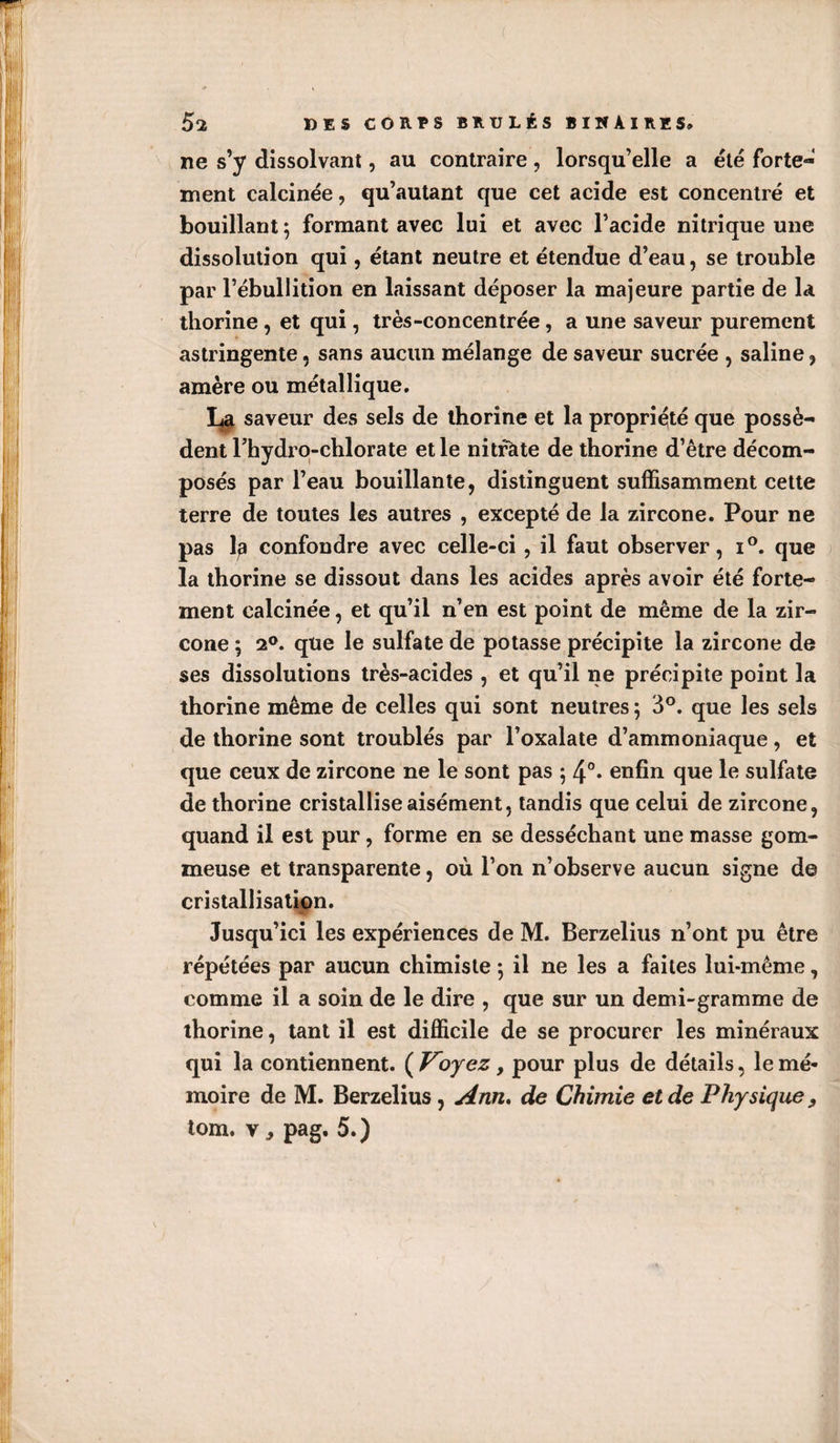 ne s’y dissolvant, au contraire , lorsqu’elle a été forte¬ ment calcinée, qu’autant que cet acide est concentré et bouillant ; formant avec lui et avec l’acide nitrique une dissolution qui, étant neutre et étendue d’eau, se trouble par l’ébullition en laissant déposer la majeure partie de la thorine , et qui, très-concentrée, a une saveur purement astringente, sans aucun mélange de saveur sucrée , saline, amère ou métallique. saveur des sels de thorine et la propriété que possè¬ dent Thydro-chlorate et le nitfàte de thorine d’être décom¬ posés par l’eau bouillante, distinguent suffisamment cette terre de toutes les autres , excepté de la zircone. Pour ne pas 1^ confondre avec celle-ci, il faut observer, i°. que la thorine se dissout dans les acides après avoir été forte¬ ment calcinée, et qu’il n’en est point de même de la zir¬ cone ; 2®. que le sulfate de potasse précipite la zircone de ses dissolutions très-acides , et qu’il ne précipite point la thorine même de celles qui sont neutres ; 3°. que les sels de thorine sont troublés par l’oxalate d’ammoniaque, et que ceux de zircone ne le sont pas 5 4°* enfin que le sulfate de thorine cristallise aisément, tandis que celui de zircone, quand il est pur, forme en se desséchant une masse gom¬ meuse et transparente, où l’on n’observe aucun signe de cristallisation. Jusqu’ici les expériences de M. Berzelius n’ont pu être répétées par aucun chimiste 5 il ne les a faites lui-même, comme il a soin de le dire , que sur un demi-gramme de thorine, tant il est difficile de se procurer les minéraux qui la contiennent. ( Voyez, pour plus de détails, le mé¬ moire de M. Berzelius, Ann, de Chimie et de Physique, tom. V ^ pag. 5. )