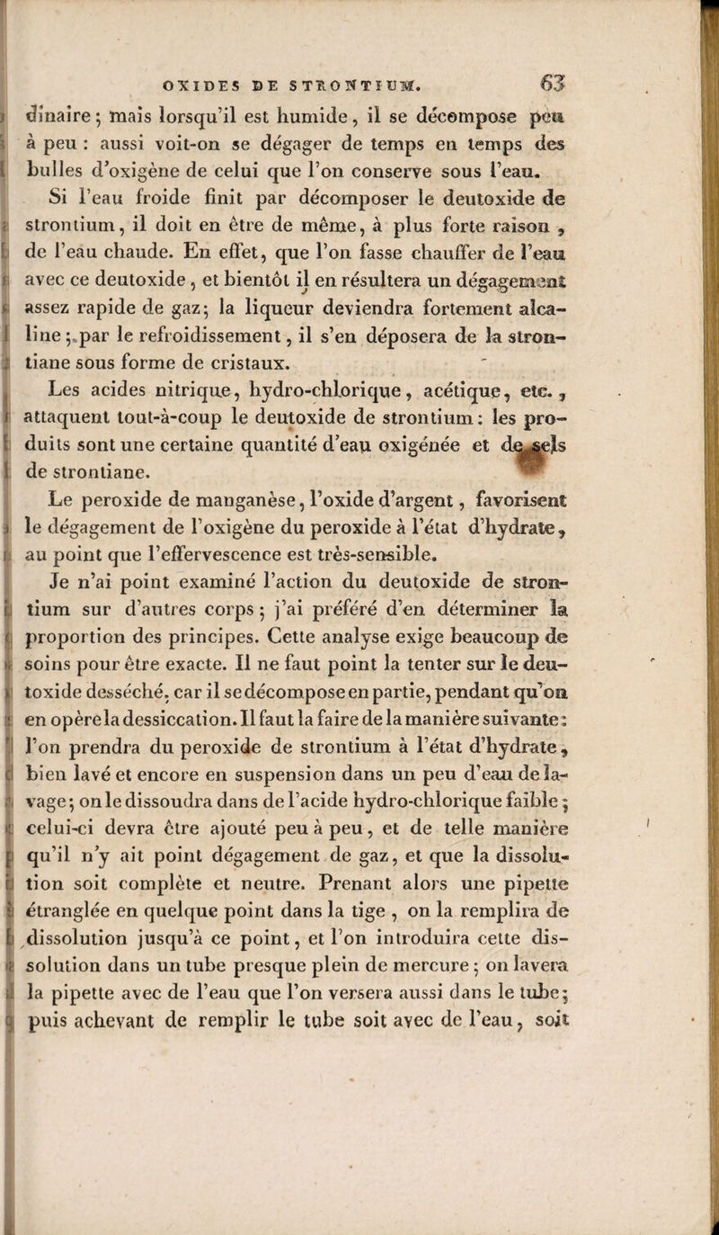 i dîiiaîre ; mais lorsqu’il est humide, il se décompose pèm à peu : aussi voit-on se dégager de temps en temps des bulles d’oxigène de celui que l’on conserve sous l’eau. Si l’eau froide finit par décomposer le deutoxide de strontium, il doit en être de même, à plus forte raison , de l’eau chaude. En effet, que l’on fasse chauffer de l’eau avec ce deutoxide, et bientôt il en résultera un dégagemeni: assez rapide de gaz; la liqueur deviendra fortement alca¬ line ;.par le refroidissement, il s’en déposera de la stron- tiane sous forme de cristaux. Les acides nitrique, hydro-chlorique, acétique, etc., attaquent tout-à-coup le deutoxide de strontium : les pro- du its sont une certaine quantité d’eau oxîgénée et de strontiane. ™ Le peroxide de manganèse, l’oxide d’argent, favorisent le dégagement de l’oxigène du peroxide à l’état d’hydrate, au point que l’effervescence est très-sensible. Je n’ai point examiné l’action du deutoxide de stron¬ tium sur d’autres corps ; j’ai préféré d’en déterminer la proportion des principes. Cette analyse exige beaucoup de soins pour être exacte. Il ne faut point la tenter sur îe deu¬ toxide desséché, car il se décompose en partie, pendant qu’oa en opèrela dessiccation. 11 faut la faire de la manière suivante: l’on prendra du peroxide de strontium à l’état d’hydrate , bien lavé et encore en suspension dans un peu d’eau de la¬ vage ; on le dissoudra dans de l’acide hydro-chlorique faible ; celui-ci devra être ajouté peu à peu, et de telle manière qu’il n’y ait point dégagement de gaz, et que la dissolu¬ tion soit complète et neutre. Prenant alors une pipette étranglée en quelque point dans la tige , on la remplira de dissolution jusqu’à ce point, et l’on introduira celte dis¬ solution dans un tube presque plein de mercure ; on lavera la pipette avec de l’eau que l’on versera aussi dans le tube; puis achevant de remplir le tube soit avec de l’eau, soit