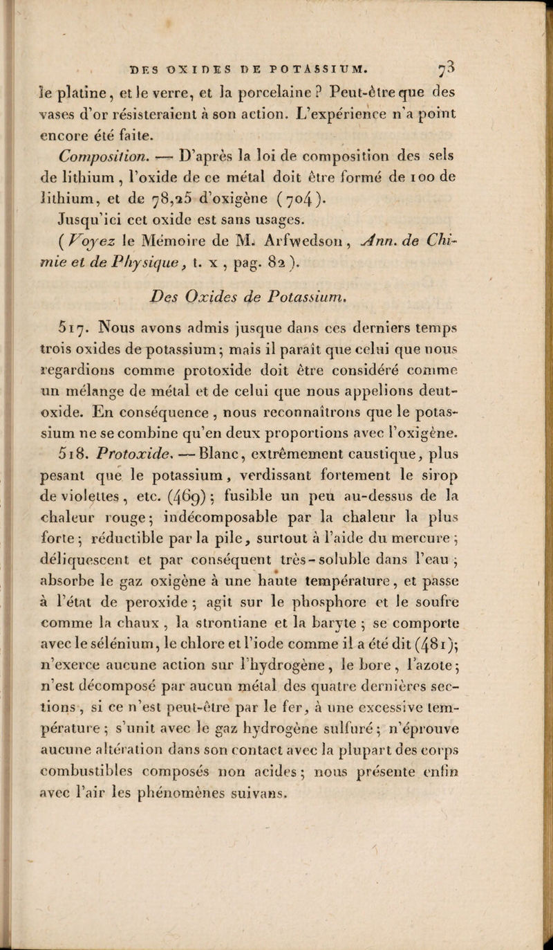 . DES OXIDES DE POTASSIUM. ^3 îe platine, et le verre, et la porcelaine? Peut-être que des vases d’or résisteraient à son action. L’expérience n’a point encore été faite. Composition. — D’après la loi de composition des sels de lithium , l’oxide de ce métal doit être formé de loo de lithium, et de 78,«iS d’oxigène (704). Jusqu’ici cet oxide est sans usages. (J^ojez le Mémoire de Mj Arfvvedson, y4nn.de Chi¬ mie et de Physique, t. x , pag. 82 ). Des Oxides de Potassium. 517. Nous avons admis jusque dans ces derniers temps trois oxides do potassium; mais il paraît que celui que nous regardions comme protoxide doit être considéré comme un mélange de métal et de celui que nous appelions deut- oxide. En conséquence , nous reconnaîtrons que le potas¬ sium ne se combine qu’en deux proportions avec l’oxigène. 518. Protoxide, —Blanc, extrêmement caustique, plus pesant que le potassium, verdissant fortement le sirop de violettes, etc. (4^9) ? fusible un peu au-dessus de la chaleur rouge; indécomposable par la chaleur la plus forte ; réductible par la pile, surtout à l’aide du mercure ; déliquescent et par conséquent très-soluble dans l’eau; absorbe le gaz oxigène à une haute température, et passe à l’état de peroxide ; agit sur le phosphore et le soufre comme la chaux , la stronliane et la baryte ; se comporte avec le sélénium, le chlore et l’iode comme il a été dit (481 ); n’exerce aucune action sur l’hydrogène, le bore, lazote; n’est décomposé par aucun métal des quatre dernières sec¬ tions , si ce n’est peut-être par le fer, à une excessive tem¬ pérature ; s’unit avec le gaz hydrogène sulfuré; n’éprouve aucune altération dans son contact avec la plupart des corps combustibles composés non acides ; nous présente enlin avec l’air les phénomènes suivans.