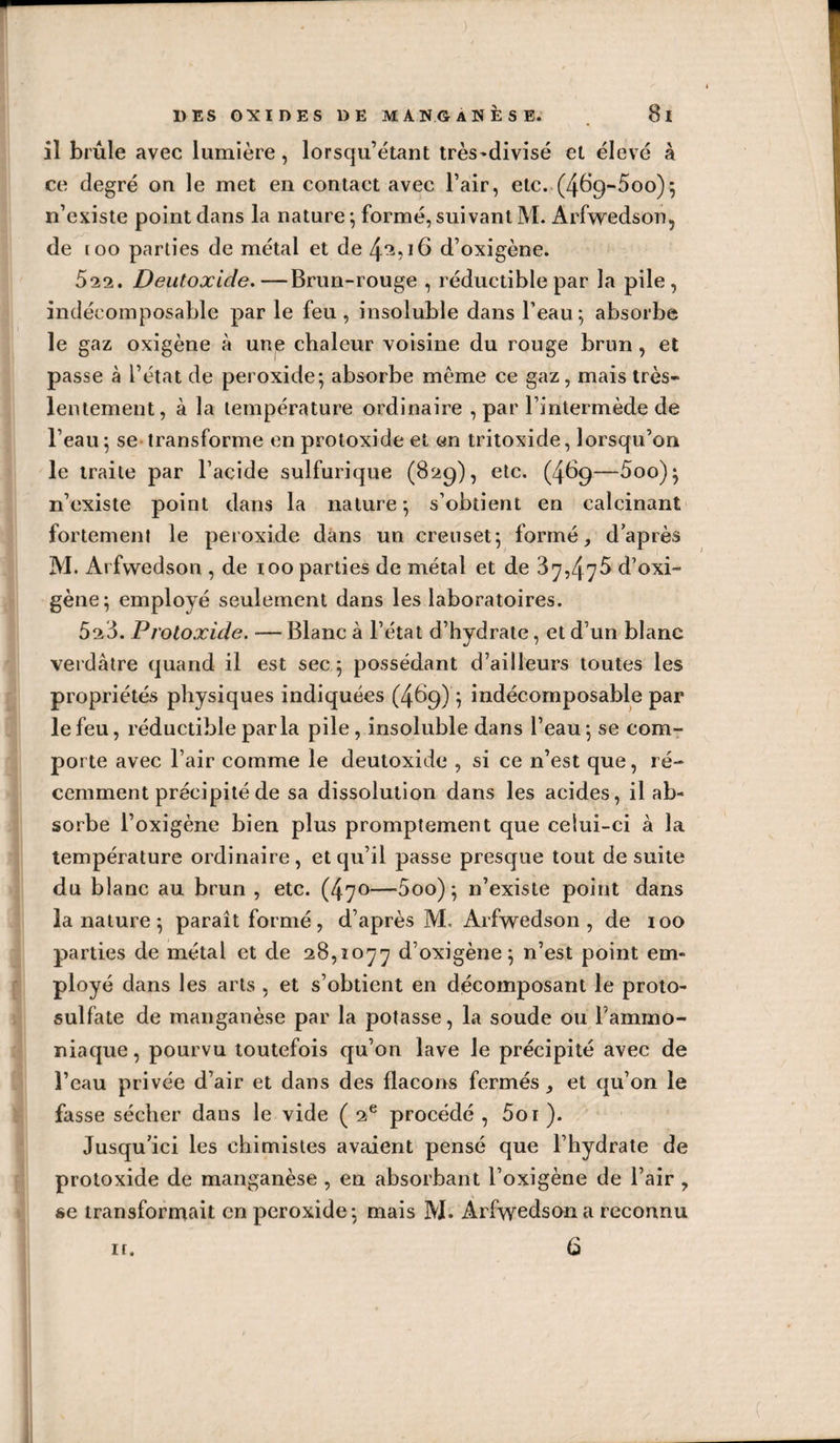 w DES OXIDES DE M A N O A N È S E. 8l il brûle avec lumière, lorsqu’ètant très^divisé el élevé à ce degré on le met en contact avec l’air, etc..(469-500)5 n’existe point dans la nature ; formé, suivant M. Arfwedson, de too parties de métal et de 4^516 d’oxigène. 522. Deutoxide.—Brun-rouge , réductible par la pile, indécomposable par le feu, insoluble dans l’eau; absorbe le gaz oxigène à une chaleur voisine du rouge brun, et passe à l’état de peroxide; absorbe même ce gaz, mais très- lentement, à la température ordinaire , par l’intermède de l’eau ; se transforme en protoxide et c&lt;n tritoxide, lorsqu’on le traite par l’acide sulfurique (829), etc. (469—5oo); n’existe point dans la nature; s’obtient en calcinant fortement le peroxide dans un creuset; formé, d’après M. Ai fwedson , de 100 parties de métal et de 87,475 d’oxi¬ gène; employé seulement dans les laboratoires. 528. Protoxide. — Blanc à l’état d’hydrate, et d’un blanc verdâtre quand il est sec ; possédant d’ailleurs toutes les propriétés physiques indiquées (469) ; indécomposable par le feu, réductible parla pile, insoluble dans l’eau ; se com¬ porte avec l’air comme le deutoxide , si ce n’est que, ré¬ cemment précipité de sa dissolution dans les acides, il ab¬ sorbe l’oxigène bien plus promptement que celui-ci à la température ordinaire, et qu’il passe presque tout de suite du blanc au brun , etc. (47^—5oo) ; n’existe point dans la nature ; paraît formé, d’après M. Arfwedson , de 100 parties de métal et de 28,1077 d’oxigène; n’est point em¬ ployé dans les arts , et s’obtient en décomposant le proto¬ sulfate de manganèse par la potasse, la soude ou l’ammo¬ niaque, pourvu toutefois qu’on lave le précipité avec de l’eau privée d’air et dans des flacons fermés, et qu’on le fasse sécher dans le vide ( 2® procédé , 5oi ). Jusqu’ici les chimistes avaient pensé que l’hydrate de protoxide de manganèse , en absorbant l’oxigène de l’air, se transformait en peroxide; mais M. Arfwedson a reconnu ir. 6 i;