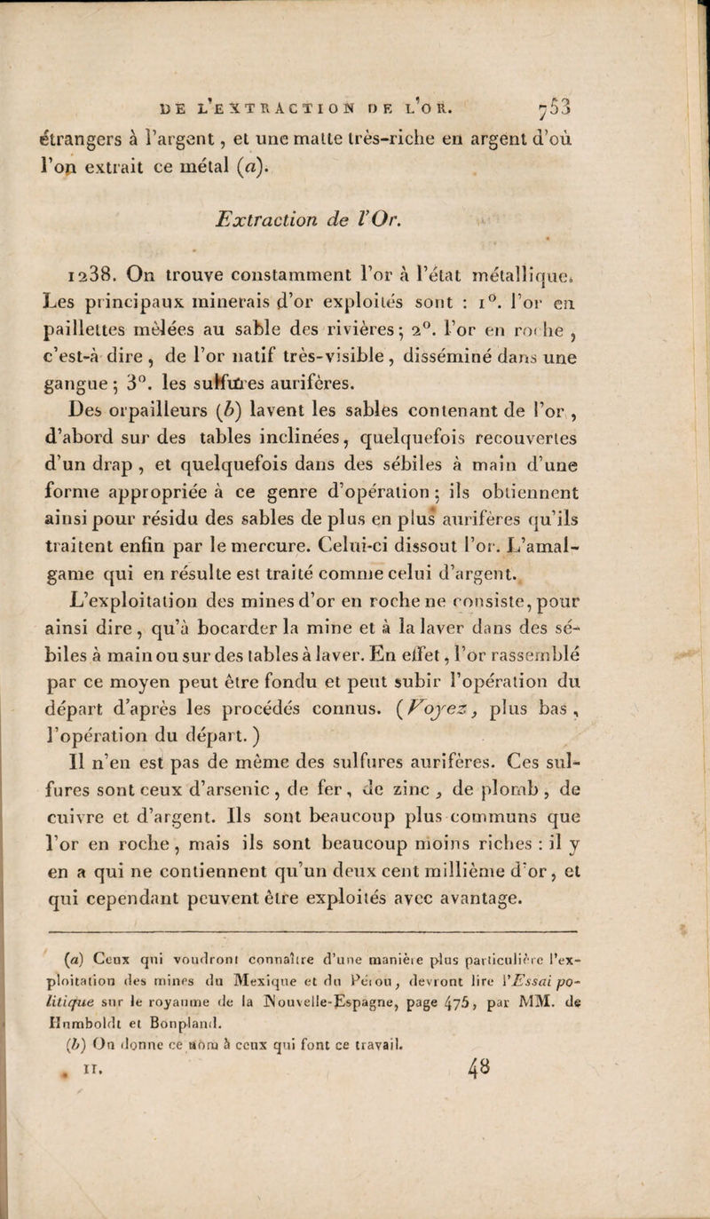 DE l’eXTH ACTION DE l’o R. ^53 étrangers à l’argent, et une malle très-riche en argent d’où l’on extrait ce métal (a). Extraction de VOr. 1288. On trouve constamment l’or à l’état métalliquci Les principaux minerais d’or exploités sont : i®. l’or en paillettes mêlées au sable des rivières 5 2^. l’or en ro( lie , c’est-à dire, de l’or natif très-visible, disséminé dans une gangue ; 3”. les suKiûes aurifères. Des orpailleurs {b) lavent les sables contenant de l’or , d’abord sur des tables inclinées, cjnelquefois recouvertes d’un drap , et quelquefois dans des sébiles à main d’une forme appropriée à ce genre d’opération 5 ils obtiennent ainsi pour résidu des sables de plus en plus aurifères qu’ils traitent enfin par le mercure. Celui-ci dissout l’or. L’amal¬ game qui en résulte est traité comme celui d’argent. L’exploitation des mines d’or en roche ne consiste, pour ainsi dire, qu’à bocarder la mine et à la laver dans des sé¬ biles à main ou sur des tables à laver. En etfet, l’or rassern blé par ce moyen peut être fondu et peut subir l’opération du départ d’après les procédés connus. {^F^ojez, plus bas, l’opération du départ. ) Il n’en est pas de même des sulfures aurifères. Ces sul¬ fures sont ceux d’arsenic , de fer, de zinc ^ de plomb , de cuivre et d’argent. Ils sont beaucoup plus communs que l’or en roche , mais ils sont beaucoup moins riches : il y en a qui ne contiennent qu’un deux cent millième d’or, et qui cependant peuvent être exploités avec avantage. (a) Ceux qui voudront connaître d’une manièie plus particulière l’ex¬ ploitation (les mines du Mexique et du Pèiou, devront lire VEssai po-^ litique sur le royaume de la INouvelIe-pspagne, page par MM. de rinmboldt et Bonpland. (/y) On donne ce aonj à ceux qui font ce travail. . n. 48 k