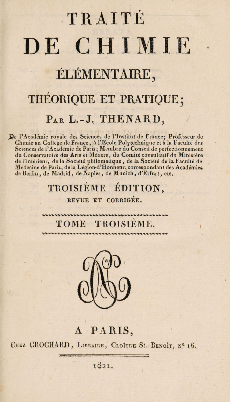 TRAITÉ DE CHIMIE ÉLÉMENTAIRE, THÉORIQUE ET PRATIQUE ; Par L.-J, THENARD, De l’Académie royale des Sciences de l’Institut de France; Professeur de Chimie au College de France, à l’Ecole Polytechnique et à la Faculté des Sciences de l’Académie de Paris ; Membre du Conseil de perfectionnement du Conservatoire des Arts et Métiers, du Comité consultatif du Ministère de l’intérieur, de la Société philomatique, de la Société de la Faculté de Médecine de Paris, de la Légion-d’Honneur; correspondant des Académies de Berlin, de Madrid» de INaples, de Munich, d’Erfurt, etc. TROISIÈME ÉDITION, REVUE ET CORRIGÉE, TOME TROISIEME. A PARIS, Chez CPiOCIIARD; Libraire, CloItre St.-BenoIt; n° 16,