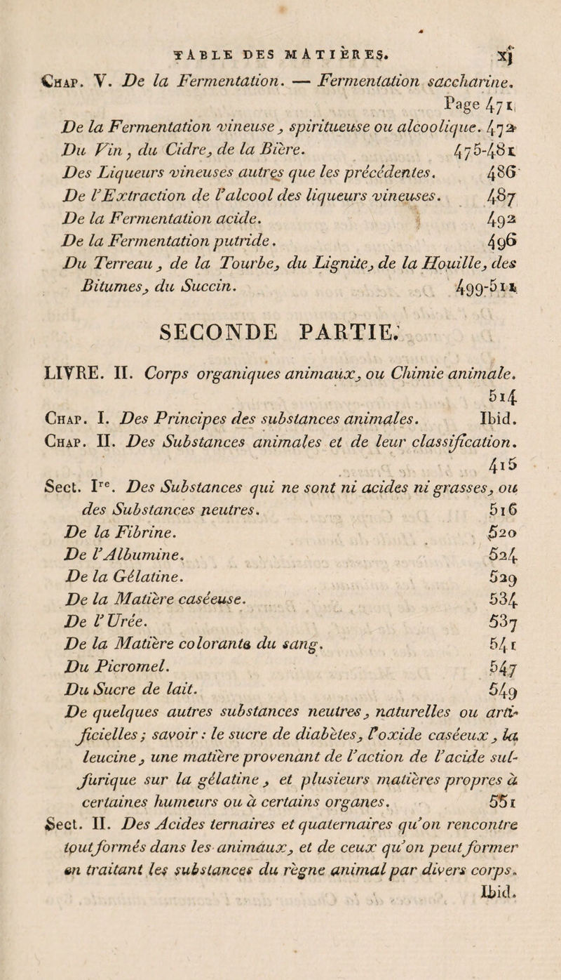 TABLE DES MATIÈRES. XJ Çtur. Y. De la Fermentation. — Fermentation saccharine. Page 47 ij De la Fermentation vineuse , spiritueuse ou alcoolique. fy* Du Vin ; du Cidre> de la Bière. 4 7 5-481 Des Liqueurs vineuses autrçs que les précédentes. 4^6 De VFxtraction de Valcool des liqueurs vineuses. De la Fermentation acide. 492 De la Fermentation putride. 49^ Du Terreau , de la Tourbe, du Lignite, de la Houille, des Bitumes, du Succin. 4995*t SECONDE PARTIE. LITRE. II. Corps organiques animaux, ou Chimie animale. 5i4 Chap. I. Des Principes des substances animales. Ibid. Chap. II. Des Substances animales et de leur classification. 4i5 Sect. Ire. Des Substances qui ne sont ni acides ni grasses, ou des Substances neutres. 5i 6 De la Fibrine. x52° De VAlbumine. 5a4 De la Gélatine. 529 De la Matière caséeuse. 534 De l'Urée. 537 De la Matière colorants du sang. 541 Du Picromel. 54 7 Du Sucre de lait. 54q De quelques autres substances neutres, naturelles ou artv• jîcielles ; savoir : le sucre de diabètes, Voxide caséeux , la. leucine, une matière provenant de l'action de l'acide sul¬ furique sur la gélatine , et plusieurs matières propres à certaines humeurs ou à certains organes. 551 &ect. II. Des Acides ternaires et quaternaires qu'on rencontre tout formés dans les animaux, et de ceux qu'on peutformer <m traitant les substances du règne animal par divers corps. Ibid.