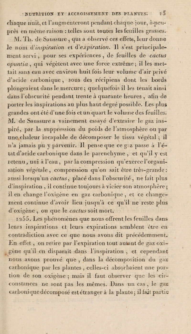 chaque nuit, et l’augmenteront pendant chaque jour, à-peu- près en même raison : telles sont toutes les feuilles grasses. M. Th. de Saussure , qui a observe ces effets, leur donne le nom d'inspiration et d'expiration. 11 s’est principale¬ ment servi , pour ses expériences , de feuilles de cactus opuntia , qui végètent avec une force extrême; il les met¬ tait sans eau avec environ huit fois leur volume d’air privé d’acide carbonique, Sous des récipiens dont les bords plongeaient dans le mercure ; quelquefois il les tenait ainsi dans l’obscurité pendant trente à quarante heures , afin de porter les inspirations au plus haut degré possible. Les plus grandes ont été d’une fois et un quart le volume des feuilles. M. de Saussure a vainement essayé d’extraire le gaz ins¬ piré, par la suppression du poids de l’atmosphère ou par une.chaleur incapable de décomposer le tissu végétal ; il n’a jamais pu y parvenir. 11 pense que ce g z passe à l’é¬ tat d’acide carbonique dans le parenchyme , et qu’il y est retenu, uni à l’eau, par la compression qu’exerce l’organi¬ sation végétale, compression qu’on sait être très-grande: aussi lorsqu’un cactus, placé dans l’obscurité , ne fait plus d’inspiration , il continue toujours à vicier son atmosphère; il en change l’oxigène en gaz carbonique , et ce change¬ ment continue d’avoir lieu jusqu’cà ce qu’il ne reste plus d’oxigène , ou que le cactus soit mort. 1255. Les phénomènes que nous offrent les feuilles dans leurs inspirations et leurs expirations semblent être en contradiction avec ce que nous avons dit précédemment. En effet , on relire par l’expiration tout autant de gaz oxi- gène qu’il en disparaît dans l’inspiration , et cependant » nous avons prouvé que , dans la décomposition du gaz carbonique par les plantes, celles-ci absorbaient une por¬ tion de son oxigène ; mais il faut observer que les cir¬ constances ne sont pas les mêmes. Dans un cas , le gaz carbonique décomposé est étranger à la plante; il fait partie