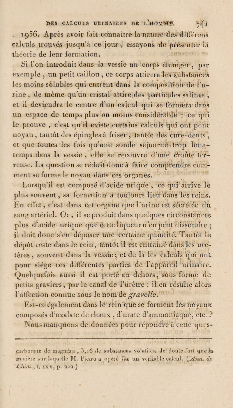 19^6. Après avoir fait connaître la nature dés différons calculs trouvés jusqu’à ce jour, essayons de présenter la théorie de leur formation. Si l’on introduit dans la vessie un corps étranger , par exemple , un petit caillou , ce corps attirera lès substances les moins solubles qui entrent dans la composition de l’u¬ rine , de même qu’un cristal attire des particules salines , et il deviendra le centre d’un calcul qui se formera dans un espace de temps plus ou moins considérable : ce qui. le prouve , c’est qu i! existe certains calculs qui ont pour noyau , tau tôt des épingles à friser , tantôt des cure-dents , et que toutes les fois qu’une sonde séjourné trop long¬ temps dans la vessie , elle se recouvre d’une Croûte ter¬ reuse. La question se réduit donc à faire comprendre com¬ ment se forme le noyau dans ces organes. Lorsqu’il est composé d’acide urique , ce qui arrive le plus souvent, sa formation a toujours lieu dans les reins. En effet, c’est dans cet organe que l’urine est sécrétée du sang artériel. Or , il se produit dans quelques circonstances plus d’acide urique que cette liqueur n’en peut dissoudre 5 il doit donc s’en déposer une certaine quantité. Tantôt le dépôt reste dans le rein, tantôt il est entraîné dans les ure¬ tères , souvent dans la vessie ; et de là les calculs qui ont pour siège ces différentes parties de l’appareil urinaire. Quelquefois aussi il est porté au dehors, sous forme de petits graviers, parie canal de l’urètre : il en résulte alors l’affection connue sous le nom de gravelle. Esï-ce également dans le rein que se forment les noyaux composés d’oxaîale de chaux , d’matc d’ammoniaque, etc. ? JNous manquons de données pour répondre à cette ques- cavbonnte de magnésie , 3,16 de substances volailles. Je doute fort quê ta matière sur laquelle M. Pieti'o a opéré fût un véritable calcul. (slnn. de ■Chimt. lxv, p. tua.)