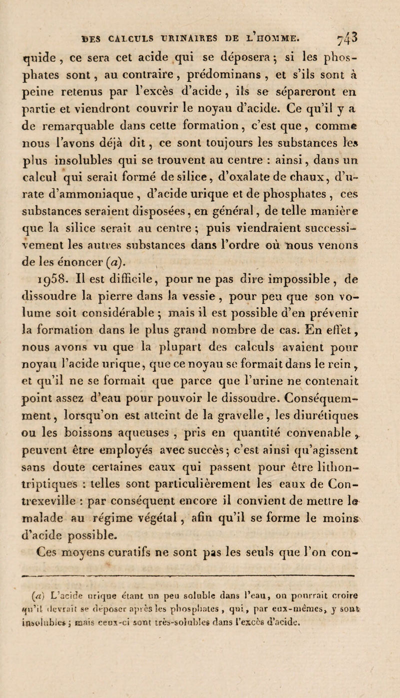 quide , ce sera cet acide qui se déposera} si les phos¬ phates sont, au contraire, prédominans , et s’ils sont à peine retenus par l’excès d’acide, ils se sépareront en partie et viendront couvrir le noyau d’acide. Ce qu’il y a de remarquable dans cette formation, c’est que, comme nous i avons déjà dit, ce sont toujours les substances les plus insolubles qui se trouvent au centre : ainsi, dans un calcul qui serait formé de silice, d’oxalate de chaux, d’u- rate d’ammoniaque , d’acide urique et de phosphates , ces substances seraient disposées, en général, de telle manière que la silice serait au centre ; puis viendraient successi¬ vement les autres substances dans l’ordre où nous venons de les énoncer (&lt;2). 1958. Il est difficile, pour ne pas dire impossible, de dissoudre la pierre dans la vessie , pour peu que son vo¬ lume soit considérable ; mais il est possible d’en prévenir la formation dans le plus grand nombre de cas. En effet, nous avons vu que la plupart des calculs avaient pour noyau l’acide urique, que ce noyau se formait dans le rein y et qu’il ne se formait que parce que l’urine ne contenait point assez d’eau pour pouvoir le dissoudre. Conséquem¬ ment, lorsqu’on est atteint de la gravelle, les diurétiques ou les boissons aqueuses , pris en quantité convenable , peuvent être employés avec succès-, c’est ainsi qu’agissent sans doute certaines eaux qui passent pour être lithon- triptiques : telles sont particulièrement les eaux de Con- trexeville : par conséquent encore il convient de mettre la malade au régime végétal, afin qu’il se forme le moins d’acide possible. Ces moyens curatifs ne sont pas les seuls que l’on con- («) L’acide urique étant un peu soluble dans l’eau, on pourrait croire qn’it devrait se déposer après les phosphates , qui , par eux-mêmes, y soûl insolubles ; mais ceux-ci sont très-solubles dans l’excès d’acide.