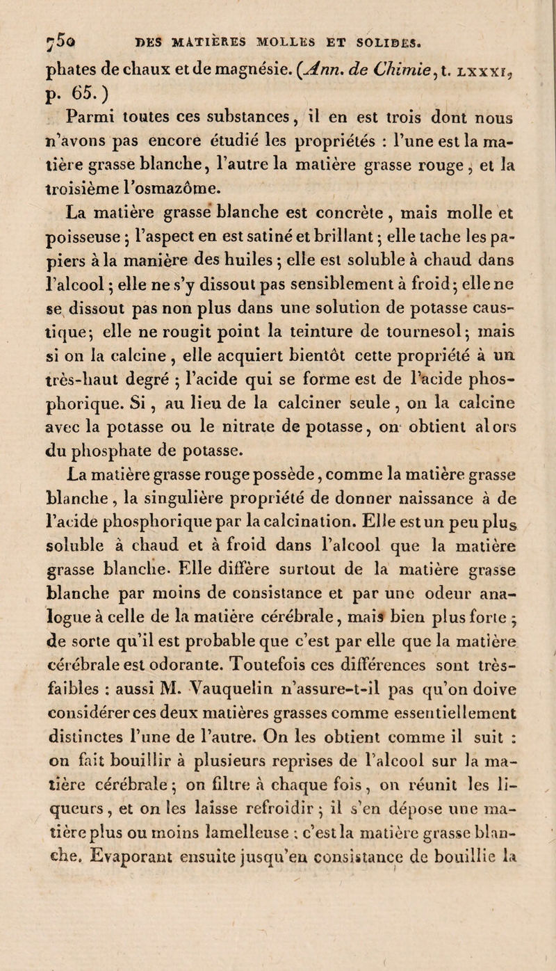 phates de chaux et de magnésie. {Ann. de Chimie, t. lxxxî, p. 65.) Parmi toutes ces substances, ii en est trois dont nous n’avons pas encore étudié les propriétés : l’une est la ma¬ tière grasse blanche, l’autre la matière grasse rouge , et la troisième l’osmazome. La matière grasse blanche est concrète , mais molle et poisseuse } l’aspect en est satiné et brillant ; elle tache les pa¬ piers à la manière des huiles -, elle est soluble à chaud dans l’alcool ; elle ne s’y dissout pas sensiblement à froid • elle ne se dissout pas non plus dans une solution de potasse caus¬ tique-, elle ne rougit point la teinture de tournesol ; mais si on la calcine , elle acquiert bientôt cette propriété à un. très-haut degré 5 l’acide qui se forme est de l’acide phos- phorique. Si, au lieu de la calciner seule , 011 la calcine avec la potasse ou le nitrate de potasse, on obtient alors du phosphate de potasse. La matière grasse rouge possède, comme la matière grasse blanche, la singulière propriété de donner naissance à de l’acide phosphorique par la calcination. Elle est un peu plus soluble à chaud et à froid dans l’alcool que la matière grasse blanche. Elle diffère surtout de la matière grasse blanche par moins de consistance et par une odeur ana¬ logue à celle de la matière cérébrale, mais bien plus forte * de sorte qu’il est probable que c’est par elle que la matière cérébrale est odorante. Toutefois ces différences sont très- faibles : aussi M. Yauqueiin n’assure-t-il pas qu’on doive considérer ces deux matières grasses comme essentiellement distinctes l’une de l’autre. On les obtient comme il suit : on fait bouillir à plusieurs reprises de l’alcool sur la ma¬ tière cérébrale ; on filtre à chaque fois, on réunit les li¬ queurs , et on les laisse refroidir} il s’en dépose une ma¬ tière plus ou moins îamelleuse ; c’est la matière grasse blan¬ che. Evaporant ensuite jusqu’en consistance de bouillie la