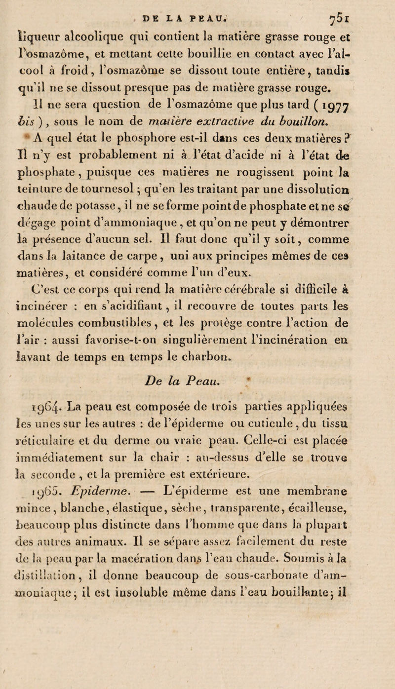 , DE LA PEAU* ^5l liqueur alcoolique qui contient la matière grasse rouge et Fosmazome, et mettant cette bouillie en contact avec l’al- cool à froid, Fosmazome se dissout toute entière, tandis qu’il ne se dissout presque pas de matière grasse rouge. 11 ne sera question de Fosmazome que plus tard ( 1977 bis ), sous le nom de matière extractive du bouillon. A quel état le phosphore est-il dans ces deux matières ? Il n’y est probablement ni à l’état d’acide ni à l’état de phosphate , puisque ces matières ne rougissent point la teinture de tournesol ; qu'en les traitant par une dissolution chaude de potasse, il ne se forme point de phosphate et ne se dégage point d’ammoniaque , et qu’on ne peut y démontrer la présence d’aucun sel. Il faut donc qu’il y soit, comme dans la laitance de carpe , uni aux principes mêmes de ces matières, et considéré comme l’un d’eux. C’est ce corps qui rend la matière cérébrale si difficile à incinérer : en s’acidifiant, il recouvre de toutes parts les molécules combustibles, et les protège contre l’action de 1 air : aussi favorise-t-on singulièrement l’incinération en lavant de temps en temps le charbon. De la Peau. • 1964* La peau est composée de trois parties appliquées les unes sur les autres : de l’épiderme ou cuticule , du tissu réticulaire et du derme ou vraie peau. Celle-ci est placée immédiatement sur la chair : au-dessus d’elle se trouve la seconde , et la première est extérieure. i960. Epiderme. — L’épiderme est une membrane mince, blanche, élastique, sèche, transparente, écailleuse, beaucoup plus distincte dans l’homme que dans la plupart des autres animaux. Il se sépare assez facilement du reste de la peau par la macération dans l’eau chaude. Soumis à la distillation, il donne beaucoup de sous-carbonaie d’am¬ moniaque^ il est insoluble môme dans Feau bouillante; il