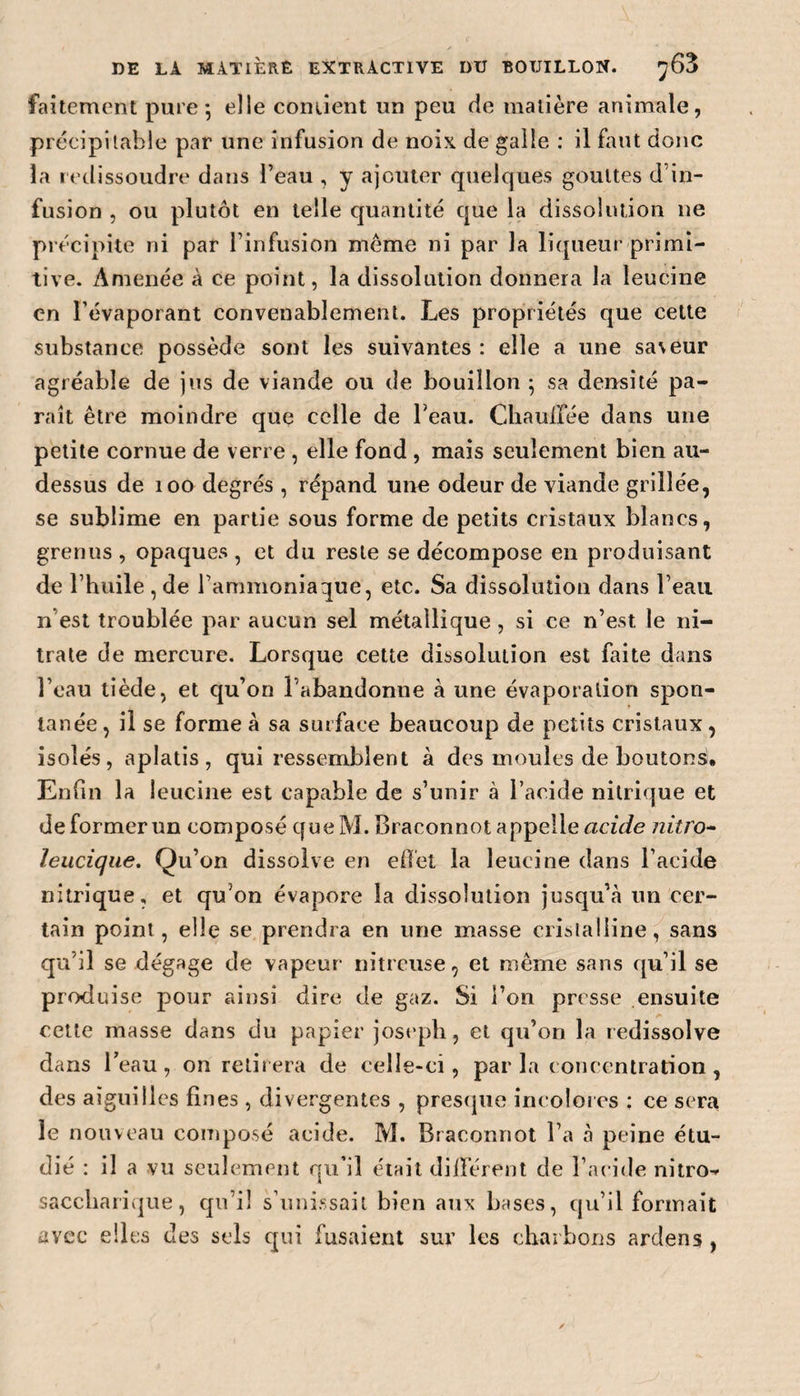 faitcment pure; elle contient un peu de matière animale, précipitable par une infusion de noix de galle : il faut donc la redissoudre dans l’eau , y ajouter quelques gouttes d’in¬ fusion , ou plutôt en telle quantité que la dissolution ne précipite ni par l’infusion même ni par la liqueur primi¬ tive. Amenée à ce point, la dissolution donnera la leucine en l’évaporant convenablement. Les propriétés que cette substance possède sont les suivantes : elle a une sa\eur agréable de jus de viande ou de bouillon ; sa densité pa¬ raît être moindre que celle de l’eau. Chauffée dans une petite cornue de verre , elle fond , mais seulement bien au- dessus de 100 degrés , répand une odeur de viande grillée, se sublime en partie sous forme de petits cristaux blancs, grenus , opaques, et du reste se décompose en produisant de l’huile , de l’ammoniaque, etc. Sa dissolution dans l’eau n est troublée par aucun sel métallique , si ce n’est le ni¬ trate de mercure. Lorsque cette dissolution est faite dans l’eau tiède, et qu’on l’abandonne à une évaporation spon¬ tanée , il se forme à sa surface beaucoup de petits cristaux, isolés, aplatis, qui ressemblent à des moules de boutons!. Enfin la leucine est capable de s’unir à l’acide nitrique et déformer un composé que M. Braconnot appelle acide nitro- leucique. Qu’on dissolve en effet la leucine dans l’acide nitrique, et qu’on évapore la dissolution jusqu’à un cer¬ tain point, elle se prendra en une masse cristalline, sans qu’il se dégage de vapeur nitreuse, et meme sans qu’il se produise pour ainsi dire de gaz. Si l’on presse ensuite cette masse dans du papier joseph, et qu’on la redissolve dans l’eau, on retirera de celle-ci, parla concentration, des aiguilles fines , divergentes , presque incolores : ce sera le nouveau composé acide. M. Braconnot l’a à peine étu¬ dié : il a vu seulement qu’il était différent de l’acide nitro- saccliarique, qu’il s’unissait bien aux bases, qu’il formait avec elles des sels qui fusaient sur les charbons ardens ,