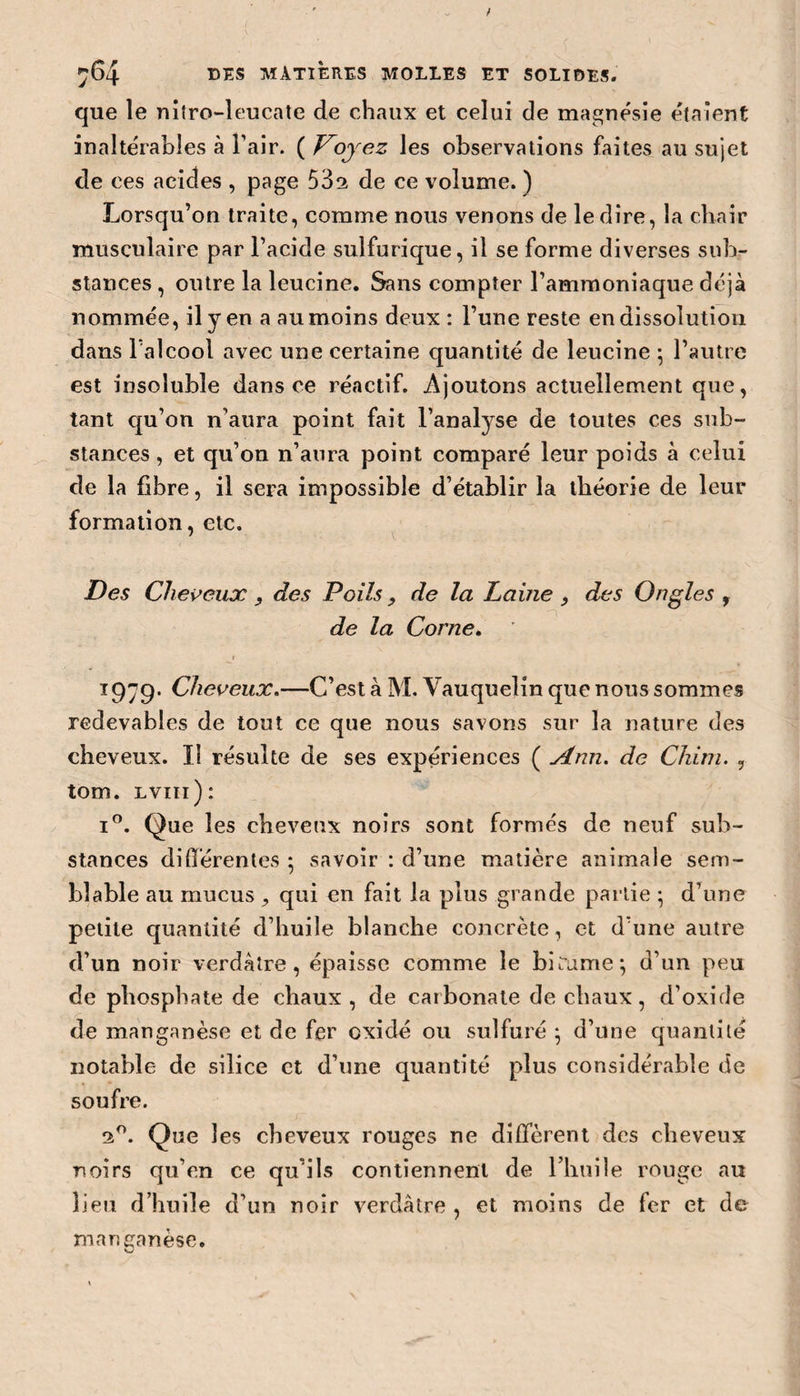 que le nitro-leucate de chaux et celui de magnésie étaient inaltérables à Pair. ( Voyez les observations faites au sujet de ces acides , page 53s de ce volume. ) Lorsqu’on traite, comme nous venons de le dire, la chair musculaire par l’acide sulfurique, il se forme diverses sub¬ stances , outre la leucine. Sans compter l’ammoniaque déjà nommée, il y en a au moins deux : l’une reste en dissolution dans 1 alcool avec une certaine quantité de leucine ; l’autre est insoluble dans ce réactif. Ajoutons actuellement que, tant qu’on n’aura point fait l’analyse de toutes ces sub¬ stances , et qu’on n’aura point comparé leur poids à celui de la fibre, il sera impossible d’établir la théorie de leur formation, etc. Des Cheveux , des Poils, de la Paine , des Ongles f de la Corne. T979‘ Cheveux.—C’est à M. Yauquelin que nous sommes redevables de tout ce que nous savons sur la nature des cheveux. Il résulte de ses expériences ( Ann. de Cliirn. , tom. lviii): i°. Que les cheveux noirs sont formés de neuf sub¬ stances différentes • savoir : d’une matière animale sem¬ blable au mucus, qui en fait la plus grande partie • d’une petite quantité d’huile blanche concrète, et d’une autre d’un noir verdâtre, épaisse comme le bitume; d’un peu de phosphate de chaux , de carbonate de chaux, d’oxide de manganèse et de fer oxidé ou sulfuré ; d’une quantité notable de silice et d’une quantité plus considérable de soufre. 2°. Que les cheveux rouges ne diffèrent des cheveux noirs qu’en ce qu’ils contiennent de l’huile rouge au lieu d’huile d’un noir verdâtre , et moins de fer et de manganèse.