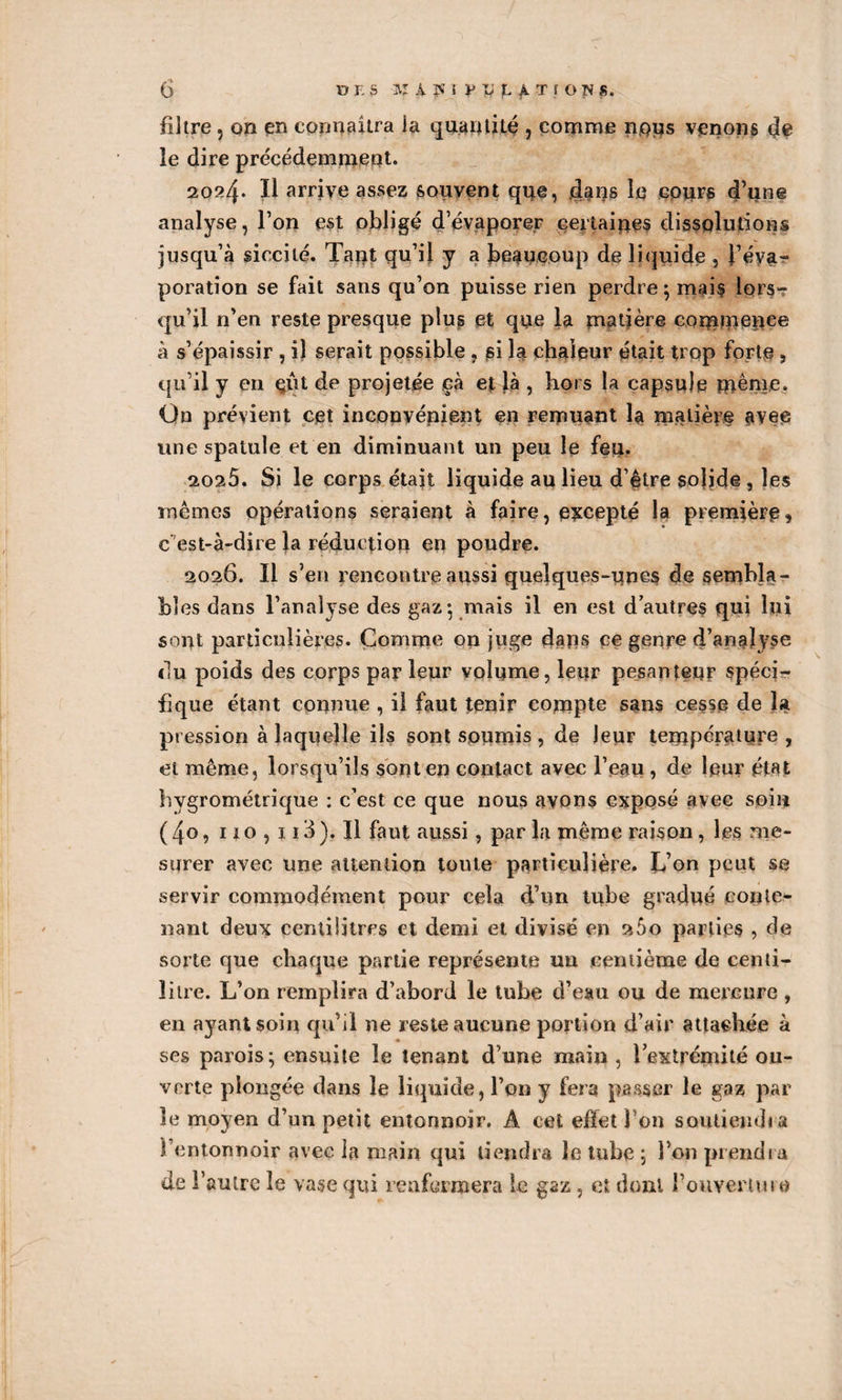 filtre , on en connaîtra la quantité , comme nous venons de le dire précédemment. 2024. Il arrive assez souvent que, dans le cours d’une analyse, l’on est obligé d’évaporer certaines dissolutions jusqu’à siccilé. Tant qu’il y a beaucoup de liquide , l’éva¬ poration se fait sans qu’on puisse rien perdre; mais lors¬ qu’il n’en reste presque plus et que la matière commence à s’épaissir , il serait possible , si la chaleur était trop forte, qu’il y en çût projetée çà et là , hors la capsule même. On prévient cet inconvénient en remuant la matière avec une spatule et en diminuant un peu le feu. 2025. Si le corps était liquide au lieu d’être solide , les mêmes opérations seraient à faire, excepté la première, c'est-à-dire la réduction en poudre. 2026. Il s’en rencontre aussi quelques-unes de sembla¬ bles dans l’analyse des gaz; mais il en est d autres qui lui sont particulières. Comme on juge dans ce genre d’analyse du poids des corps parleur volume, leur pesanteur spéci¬ fique étant connue , il faut tenir compte sans cesse de la pression à laquelle ils sont soumis , de leur température , et même, lorsqu’ils sont en contact avec l’eau , de leur état hygrométrique : c’est ce que nous avons exposé avee soin (4o, 110,113). Il faut aussi, par la même raison, les me¬ surer avec une attention toute particulière. L’on peut se servir commodément pour cela d’un tube gradué conte¬ nant deux centilitres et demi et divisé en 260 parties , de sorte que chaque partie représente un centième de centi¬ litre. L’on remplira d’abord le tube d’eau ou de mercure, en ayant soin qu’il ne reste aucune portion d’air attachée à ses parois; ensuite le tenant d’une main , l’extrémité ou¬ verte plongée dans le liquide, l’on y fera passer le gaz par le moyen d’un petit entonnoir. A cet effet Ton soutiendra l’entonnoir avec la main qui tiendra le tube ; l’on prendra de l’autre le vase qui renfermera le gaz, et dont fouveriuin