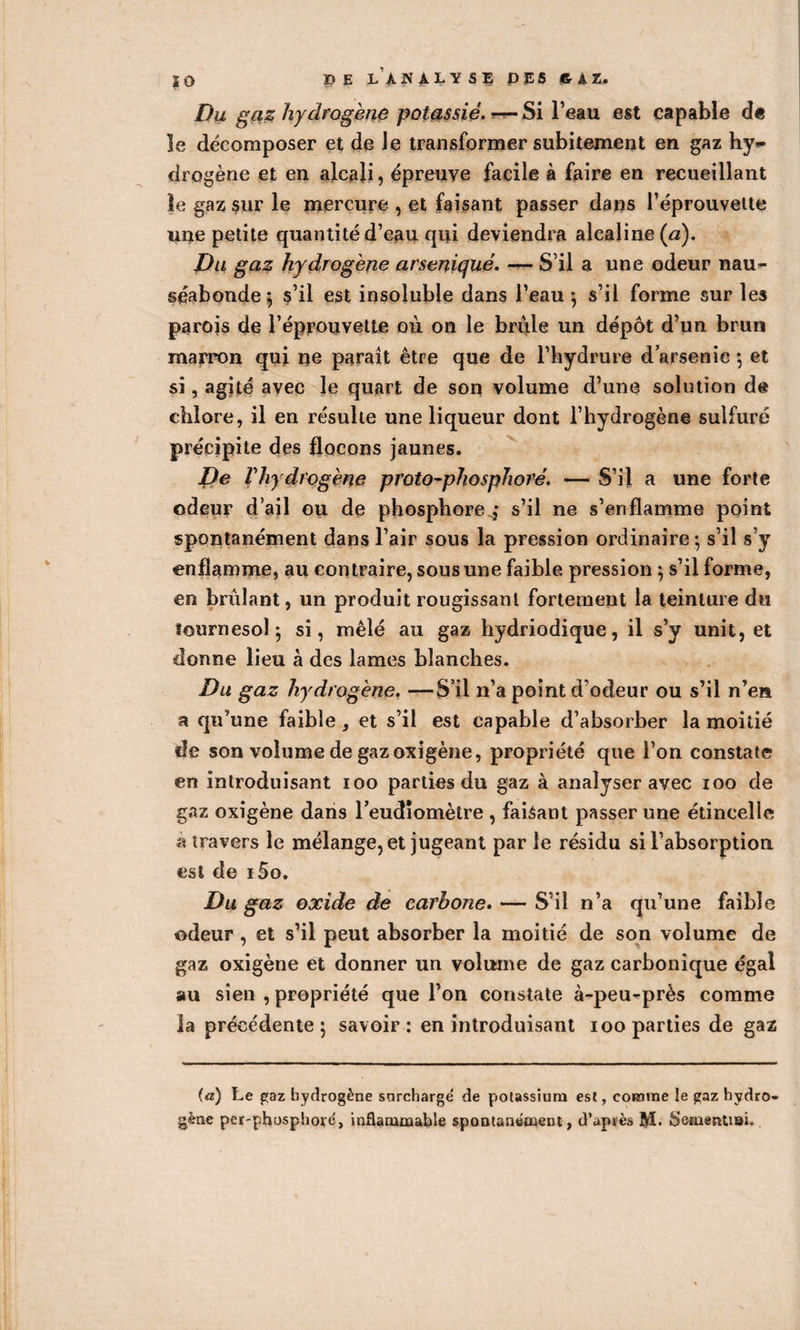 ÏO DE L ANALYSE P ES 6-À Z. Du gciz hydrogène potassié. ■— Si l’eau est capable d« le décomposer et de Je transformer subitement en gaz hy¬ drogène et en alcali, épreuve facile à faire en recueillant le gaz sur le mercure , et faisant passer dans l’éprouvette une petite quantité d’eau qui deviendra alcaline (a). Du gaz hydrogène arseniqué. — S’il a une odeur nau¬ séabonde; s’il est insoluble dans l’eau; s’il forme sur les parois de l’éprouvette où on le bride un dépôt d’un brun marron qui ne paraît être que de l’hydrure d arsénié ; et si, agité avec le quart de son volume d’une solution de chlore, il en résulte une liqueur dont l’hydrogène sulfuré précipite des flocons jaunes. De rhydrogène proto-phosphore. — S’il a une forte odeur d’ail ou de phosphore^* s’il ne s’enflamme point spontanément dans l’air sous la pression ordinaire ; s’il s’y enflamme, au contraire, sous une faible pression ; s’il forme, en brûlant, un produit rougissant fortement la teinture du tournesol ; si, mêlé au gaz hydriodique, il s’y unit, et donne lieu à des lames blanches. Du gaz hydrogène. —S’il n’a point d'odeur ou s’il n’en a qu’une faible, et s’il est capable d’absorber la moitié île son volume de gaz oxigène, propriété que l’on constate en introduisant ioo parties du gaz à analyser avec ioo de gaz oxigène dans l’eudiomètre , faisant passer une étincelle à travers le mélange, et jugeant par le résidu si l’absorption est de i5o. Du gaz oxide de carbone. — S’il n’a qu’une faible odeur , et s’il peut absorber la moitié de son volume de gaz oxigène et donner un volume de gaz carbonique égal au sien , propriété que l’on constate à-peu-près comme la précédente; savoir: en introduisant ioo parties de gaz (a) Le gaz hydrogène surchargé de potassium est, comme le gaz hydro¬ gène per-phosphoré, inflammable spontanément, d’après M. Somentiai.