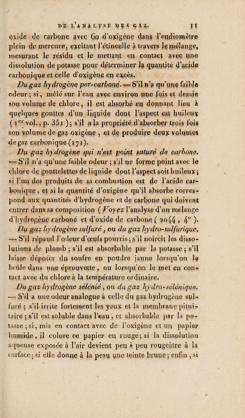 J T) E ÙHALySE 1)ÇS G A 3. I t oxide de carbone avec (jg d’oxigène dans l’eudiomètre plein de mercure, excitant l’étincelle à travers le mélange, mesurant le résidu et le mettant en contact avec une dissolution de potasse pour déterminer la quantité d’acide carbonique et celle d’oxigène ep excès. Du gaz hydrogène per-carboné. — S’il n’a qu’une faible odeur ; si, mêlé sur l’eau avec environ une fois et demie son volume de chlore, il est absorbé en donnant lieu à quelques gouttes d’un liquide dont l’aspect est huileux ( ie* vol., p. 351 ) ; s’il a la propriété d’absorber trois fois son volume de ga? oxigène , et de produire deux volumes de gaz carbonique (17 ï). Du gaz hydrogène qui n'est point saturé de carbone* — S’il n’a qu’une faible odeur ; s’il ne forme point avec le chipi e de gouttelettes de liquide dont l'aspect soit huileux ; si l’un des produits de sa combustion est de l’acide car¬ bonique , et si la quantité d’oxigène qu’il absorbe corres¬ pond aux quantités d’hydrogène et de carbone qui doivent entrer dans sa composition ( Vojçz l’analyse d’nn mélange d’hydrogène carboné et d’oxide de carbone ( ao44 j 4° )• Dii gaz hydrogène sulfuré 9 ou du gaz hydro-sulfurique» — S’il répand rôdeur d’oeufs pourris; s’il noircit les disso¬ lutions de plomb; s’il est absorbable par la potasse , s’il laisse déposer du soufre en poudre jaune lorsqu’on le biûle dans une éprouvette 9 ou lorsqu’on le met en con¬ tact avec du chlore à la température ordinaire. Du gaz hydrogène sélénié, ou du gaz hydro-sélènique. •— S’il a une odeur analogue à celle dp gaz hydrogène sul¬ furé ; s’il irrite fortement les yeux et la membrane pitui¬ taire 5 s’il est solpble dans l’eau , et absorbable par la po¬ tasse $ si, mis en contact avec de l’oxigène et un papier humide, il colore ce papier en rouge; si la dissolution aqueuse exposée à l’air devient peu à peu rougeâtre à la surface ; si elle donne à la peau une teinte brune ; enfin , si