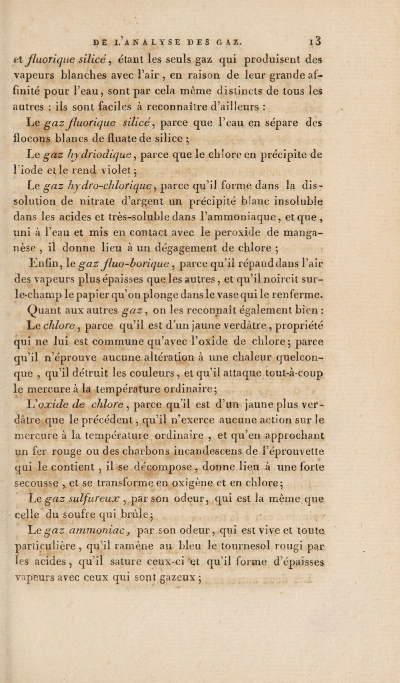 et jluoriqiie silice, étant les seuls gaz qui produisent des vapeurs blanches avec l’air , en raison de leur grande af¬ finité pour l’eau, sont par cela même distincts de tous les autres : ils sont faciles à reconnaître d’ailleurs : Le gaz Jluorique silice, parce que l’eau en sépare des flocons blancs de fluatede silice ; Le gaz h/ydriodique, parce que le chlore en précipite de l iode et le rend violet ; Le gaz hydro-chlorique, parce qu’il forme dans la dis¬ solution de nitrate d’argent un précipité blanc insoluble dans les acides et très-soluble dans l’ammoniaque, et que, uni à l’eau et mis en contact avec le peroxide de manga¬ nèse , il donne lieu à un dégagement de chlore ; Enfin, le gaz fluo-borique, parce qu’il répand dans l’air des vapeurs plus épaisses que les autres, et qu’il noircit sur- le-champ le papier qu’on plonge dans le vase qui le renferme. Quant aux autres gaz, on les reconnaît également bien : Le chlore, parce qu’il est d’un jaune verdâtre , propriété qui ne lui est commune qu’avec l’oxide de chlore ; parce qu’il n’éprouve aucune altération à une chaleur quelcon¬ que , qu’il détruit les couleurs , et qu’il attaque tout-à-coup le mercure à la température ordinaire; L'oxide de chlore , parce qu’il est d’uri jaune plus ver¬ dâtre que le précédent, qu’il n’exerce aucune action sur le mercure à la température ordinaire , et qu’en approchant un fer rouge ou des charbons incandescens de l’éprouvette qui le contient , il se décompose, donne lieu à une forte secousse , et se transforme en oxîgène et en chlore; Le gaz sulfureux , par £on odeur, qui est la même que celle du soufre qui brûle; Legaz ammoniac, par son odeur, qui est vive et tonte particulière, qu’il ramène au bleu le tournesol rougi par les acides, qu’il sature ceux-ci et qu’il forme d’épaisses vapeurs avec ceux qui sont gazeux ;