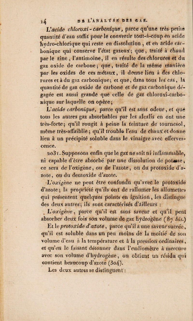 BB t’AKALfSB 6ÉÏ &amp;AÜ. JJ acide chloroxi* carbonique t parée qu’une tfès-petit® quantité d’eau suffit pour le convertir fôüt-à-coup ên acide hydro-chlorique qui reste en dissolution , ët en acide car¬ bonique qui conserve l’état gazeux-, que, traité à Chaud parle zinc, l’antimoine, il en résulte des chlorures et du gaz oxide de carbone; que, traité de la rriême lùanière par les oxides de ces métaux, il donne lieu à des chlo¬ rures et à du gaz carbonique; et que, dans tous les cas, là quantité de gaz oxide de carbone et de gaz carbonique dé¬ gagée est aussi grande que celle de gaz chloroxi-carbo- nique sur laquelle on opère; JJ acide carbonique, parce qu’il est sans odeur, et que tous les autres gaz absorbables par les alcalis en ont une très-forte; qu’il rougit à peine la teinture de tournesol, môme très-affaiblie ; qu’il trouble beau de chaux et donne lieu à un précipité soluble dans le vinaigre avec efferves¬ cence. 2o3i. Supposons enfin que le gaz ne soit ni inflammable, ni capable d’être absorbé par une dissolution de potasse, ce sera de l’oxigène, ou de l’azote, ou du profoxide d’a¬ zote, ou du deutoxide d’azote. JJoxigène ne peut être confondu qu’avec lé prôtoxide d’azote; la propriété qu’ils ont de rallumer les allumettes qui présentent quelques points en ignition, les distingue des deux autres; ils sont caractérisés d’àillèurs : JJoxigène, parce qu’il e£t sans saveur et qii’il peut absorber deux fois son volume de gaz hydrogène (87 bis,) Et le protoxide âÜaiotè, parce qu’il à une saveur sucrée, qu’il est soluble dans un peu moins de la moitié de sou volume d’eau à la température et à la pression ordinaires, et qu’eù le faisant détonner dans l’eudiomètre à mercure avec son volume d’hydrogène, où obtient Un résidu qui contient beaucoup d’azote (3o/j). Les deux autres se distinguent ;