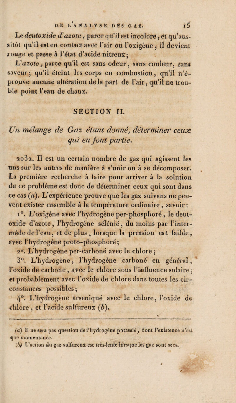 Le deutoxide d'azoté, parce qu’il est incolore, et qu’aus- sitôt qu’il est en contact avec l’air ou l’oxigène , il devient rouge et passe à l’état d’acide nitreux; L'azote y parce qu’il est sans odeur, sans couleur, sans saveur*, qu’il éteint les corps en combustion, qu’il n’é¬ prouve aucune altération delà part de l’air, qu’il ne trou¬ ble point l’eau de chaux. SECTION tt Un mélange de Gaz étant donné, déterminer ceuæ qui en font partie. 2082. Il est un certain nombre de gaz qui agissent les uns sur les autres de manière à s’unir ou à se décomposer» La première recherche à faire pour arriver à la solution de ce problème est donc de déterminer ceux qui sont dans ce cas (a). L’expérience prouve que les gaz suivans ne peu¬ vent exister ensemble à la température ordinaire, savoir: i°. L’oxigène avec l’hydrogène per-phosphoré , le deut¬ oxide d’azote, l’hydrogène sélénié, du moins par l’inter¬ mède de l’eau, et de plus , lorsque lâ pression est faible, avec l’hydrogène proto-phosphore; 20. L’hydrogène per-Carboné avec le chlore ; 3°. L’hydrogène, l’hydrogène carboné en général , l’oxide de carbone, avec le chlore sous l’influence solaire; et probablement avec l’oxide de chlore dans toutes les cir¬ constances possibles ; 4°. L’hydrogène arseniqué avec le chlore, l’oxide de chlore , et l’acide sulfureux (b). (a) Il ne sera pas question de l’hydrogène potassie', dont l’existence n’est «pie motnemance. , ^ (,14 L’action du gaz sulfureux est très-lente lorsque les gaz sont secs»