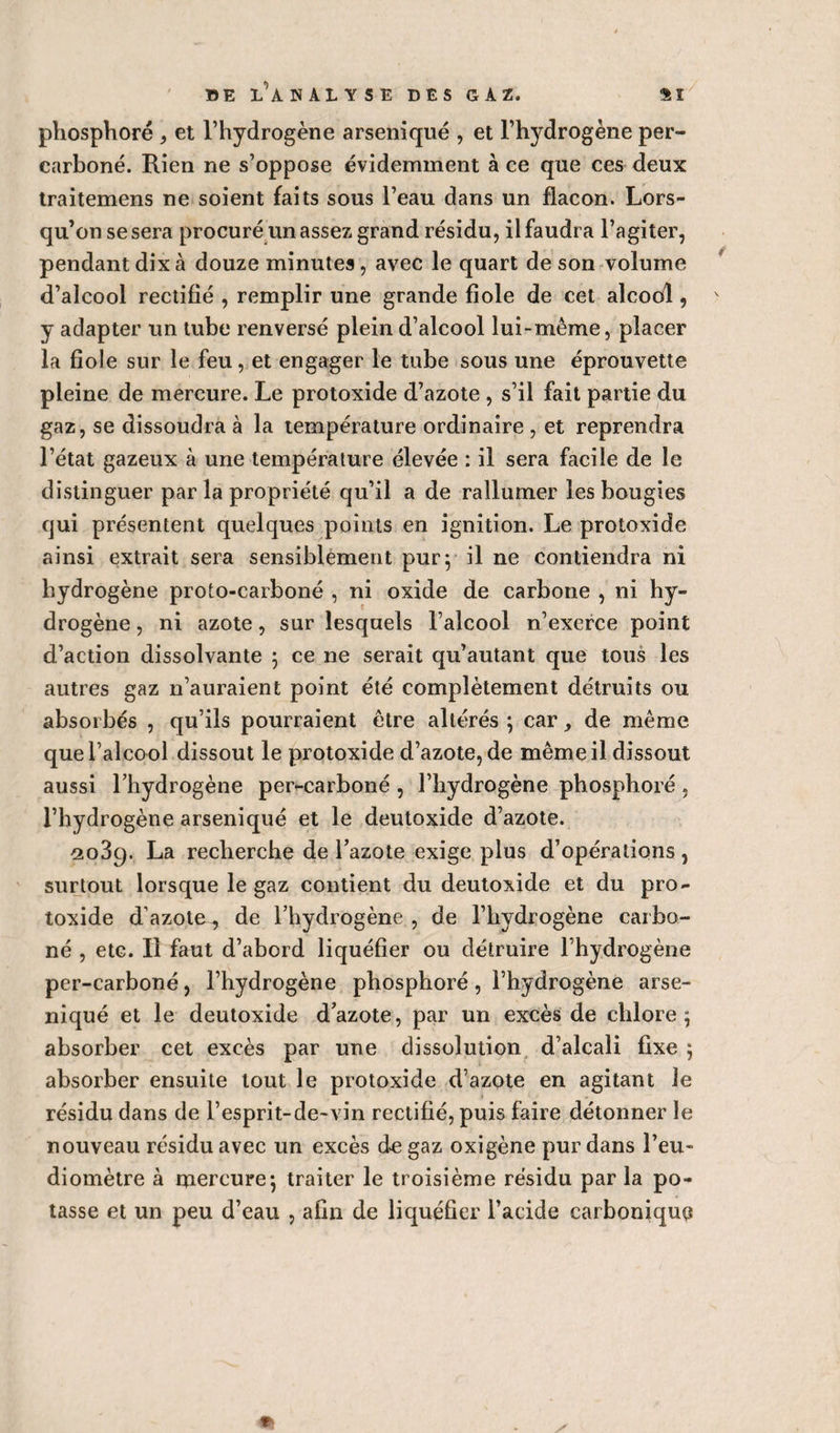 phosphore , et l’hydrogène arseniqué , et l’hydrogène per- carboné. Rien ne s’oppose évidemment à ce que ces deux traitemens ne soient faits sous l’eau dans un flacon. Lors¬ qu’on se sera procuré un assez grand résidu, il faudra l’agiter, pendant dix à douze minutes, avec le quart de son volume d’alcool rectifié , remplir une grande fiole de cet alcool, y adapter un tube renversé plein d’alcool lui-même, placer la fiole sur le feu, et engager le tube sous une éprouvette pleine de mercure. Le protoxide d’azote , s’il fait partie du gaz, se dissoudra à la température ordinaire , et reprendra l’état gazeux à une température élevée : il sera facile de le distinguer par la propriété qu’il a de rallumer les bougies qui présentent quelques points en ignition. Le protoxide ainsi extrait sera sensiblement pur; il ne contiendra ni hydrogène proto-carboné , ni oxide de carbone , ni hy¬ drogène , ni azote, sur lesquels l’alcool n’exerce point d’action dissolvante 3 ce ne serait qu’autant que tous les autres gaz n’auraient point été complètement détruits ou absorbés , qu’ils pourraient être altérés ; car, de même que l’alcool dissout le protoxide d’azote, de même il dissout aussi l’hydrogène per-carboné , l’hydrogène phosphoré , l’hydrogène arseniqué et le deutoxide d’azote. 2089. La recherche de l’azote exige plus d’opérations, surtout lorsque le gaz contient du deutoxide et du pro¬ toxide d’azote., de l’hydrogène , de l’hydrogène carbo¬ né , etc. Il faut d’abord liquéfier ou détruire l’hydrogène per-carboné, l’hydrogène phosphoré, l’hydrogène arse¬ niqué et le deutoxide d’azote, par un excès de chlore ; absorber cet excès par une dissolution d’alcali fixe ; absorber ensuite tout le protoxide d’azote en agitant le résidu dans de l’esprit-de-vin rectifié, puis faire détonner le nouveau résidu avec un excès de gaz oxigène pur dans l’eu- diomètre à mercure5 traiter le troisième résidu par la po¬ tasse et un peu d’eau , afin de liquéfier l’acide carbonique