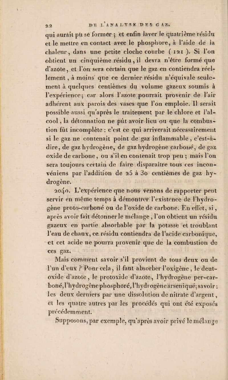 qui aurait pu se former ; et enfin laver le quatrième résidu et le mettre en contact avec le phosphore, à l’aide de la chaleur, dans une petite cloche courbe ( 121 ). Si l’on obtient un cinquième résidu, il devra n’être formé que d’azote, et l’on sera certain que le gaz en contiendra réel¬ lement , à moins que ce dernier résidu n’équivale seule¬ ment à quelques centièmes du volume gazeux soumis à l’expérience*, car alors l’azote pourrait provenir de l’air adhérent aux parois des vases que l’on emploie. Il serait possible aussi qu’après le traitement par le chlore et l’al¬ cool , la détonnation ne pût avoir lieu ou que la combus¬ tion fût incomplète : c’est ce qui arriverait nécessairement si le gaz ne contenait point de gaz inflammable, c’est-à- dire, de gaz hydrogène, de gaz hydrogène carboné, de gaz oxide de carbone, ou s’il en contenait trop peu 5 mais l’on sera toujours certain de faire disparaître tous ces incon- véniens par l’addition de 25 à 3o centièmes de gaz hy¬ drogène. 2040. L’expérience que nous venons de rapporter peut servir en même temps à démontrer l’existence de l’hydro¬ gène proto-carboné ou de l’oxide de carbone. En effet, si, après avoir fait détonner le mélange , l’on obtient un résidu gazeux en partie absorbable par la potasse et troublant l’eau de chaux, ce. résidu contiendra de l’acide carbonique, et cet acide ne pourra provenir que de la combustion de ces gaz. Mais comment savoir s’il provient de tous deux ou de l’un d’eux ? Pour cela, il faut absorber l’oxigène , le deut- oxide d’azote, le protoxide d’azote, l’hydrogène per-car- boné,l’hydrogènephosphoré, l’hydrogène drseniqué;savoir : les deux derniers par une dissolution de nitrate d’argent, et les quatre autres par les procédés qui ont été exposés précédemment. Supposons, par exemple, qu’après avoir privé le mélange