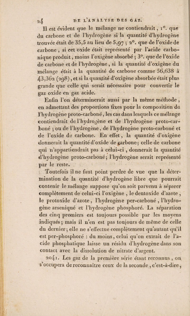 Il est évident que le mélange ne contiendrait , i°. que du carbone et de l’hydrogène si la quantité d’hydrogène trouvée était de 35,5 au lieu de 5,97 ; 20. que de l’oxide de carbone , si cet oxide était représenté par l’acide carbo¬ nique produit, moins l’oxigène absorbé ; 3°. que de l’oxide de carbone et de l’hydrogène , si la quantité d’oxigène du mélange était à la quantité de carbone comme 56,638 à 43,362 (298), et si la quantité d’oxigène absorbée était plus grande que celle qui serait nécessaire pour convertir le gaz oxide en gaz acide. Enfin l’on déterminerait aussi par la même méthode , en admettant des proportions fixes pour la composition de l’hydrogène proto-carboné, les cas dans lesquels ce mélange contiendrait de l’hydrogène et de l’hydrogène proto-car¬ boné ; ou de l’hydrogène, de l’hydrogène proto-carboné et de l’oxide de carbone. E11 effet, la quantité d’oxigène donnerait la quantité d’oxide de carbone: celle de carbone qui n’appartiendrait pas à celui-ci , donnerait la quantité d’hydrogène proto-carboné $ l’hydrogène serait représenté par le reste. v Toutefois il ne faut point perdre de vue que la déter¬ mination de la quantité d’hydrogène libre que pourrait contenir le mélange suppose qu’on soit parvenu à séparer complètement de celui-ci l’oxigène , le deutoxide d’azote , le protoxide d’azote, l’hydrogène per-carboné , l’hydro¬ gène arseniqué et l’hydrogène phosphoré. La séparation des cinq premiers est toujours possible par les moyens indiqués 5 mais il n’en est pas toujours de même de celle du dernier - elle ne s’effectue complètement qu autant qu’il est per-phosphoré : du moins, celui qu’on extrait de l’a¬ cide phosphatique laisse un résidu d’hydrogène dans son contact avec la dissolution de nitrate d’argent. 2041. Les gaz de la première série étant reconnus , on s’occupera de reconnaître ceux de la seconde , c’est-à-dire,