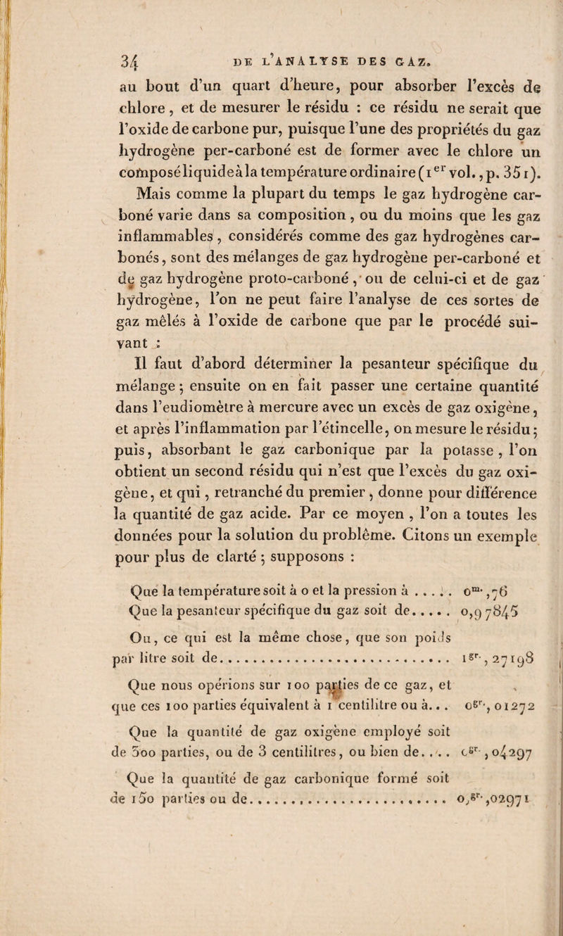 au bout d’un quart d’heure, pour absorber l’excès de chlore, et de mesurer le résidu : ce résidu ne serait que l’oxide de carbone pur, puisque l’une des propriétés du gaz hydrogène per-carboné est de former avec le chlore un coftiposéliquideàla température ordinaire (ier vol. ,p. 351). Mais comme la plupart du temps le gaz hydrogène car¬ boné varie dans sa composition, ou du moins que les gaz inflammables, considérés comme des gaz hydrogènes car¬ bonés, sont des mélanges de gaz hydrogène per-carboné et de gaz hydrogène proto-carboné, ou de celui-ci et de gaz hydrogène, l’on ne peut faire l’analyse de ces sortes de gaz mêlés à l’oxide de carbone que par le procédé sui¬ vant : 11 faut d’abord déterminer la pesanteur spécifique du mélange ; ensuite on en fait passer une certaine quantité dans l’eudiomètre à mercure avec un excès de gaz oxigène , et après l’inflammation par l’étincelle, on mesure le résidu ; puis, absorbant le gaz carbonique par la potasse , l’on obtient un second résidu qui n’est que l’excès du gaz oxi¬ gène, et qui, retranché du premier , donne pour différence la quantité de gaz acide. Par ce moyen , l’on a toutes les données pour la solution du problème. Citons un exemple pour plus de clarté ; supposons : Que la température soit à o et la pression à .... . o,76 Que la pesanteur spécifique du gaz soit de. 0,97845 Ou, ce qui est la même chose, que son poids par litre soit de. i§r-, 27198 Que nous opérions sur 100 parties de ce gaz, et que ces 100 parties équivalent à 1 centilitre ou à.. . oSr-, 01272 Que la quantité de gaz oxigène employé soit de 5oo parties, ou de 3 centilitres, ou bien de. . .. csr ,04297 Que la quantité de gaz carbonique formé soit de 15o parties ou de o,sr-,02971