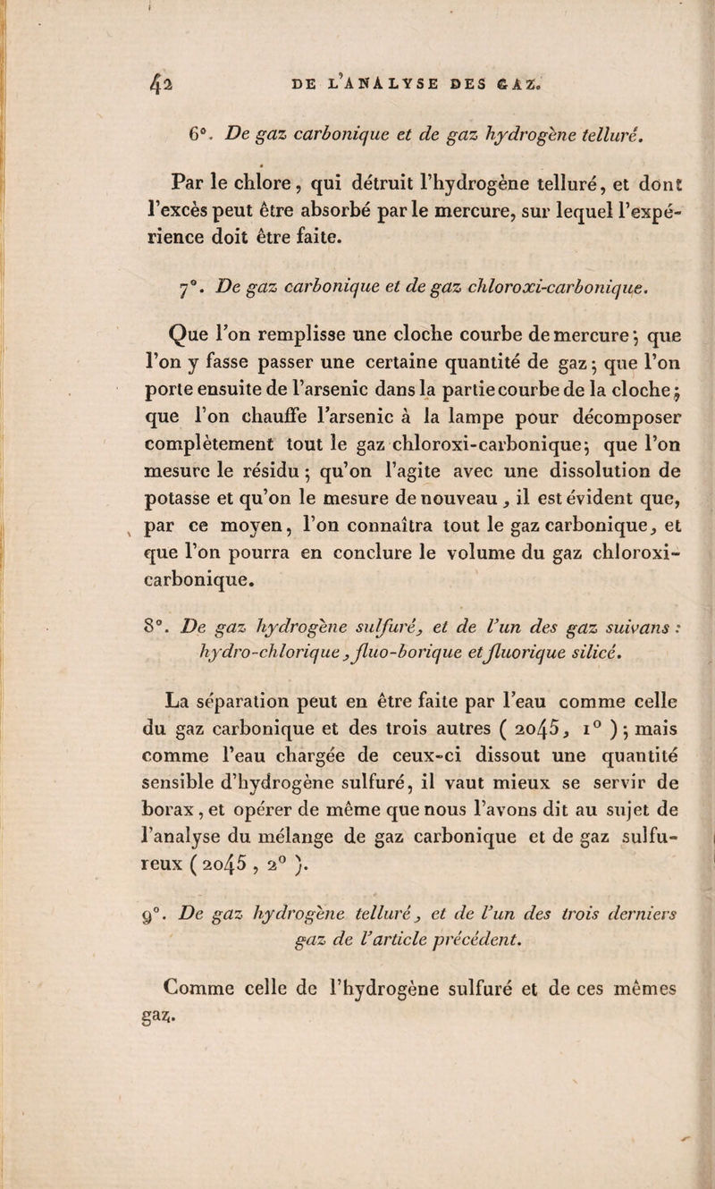 6°. De gaz carbonique et de gaz hydrogéné tellure. * Par le chlore, qui détruit l’hydrogène tellure, et dont l’excès peut être absorbé par le mercure, sur lequel l’expé¬ rience doit être faite. 7°. De gaz carbonique et de gaz chloroxi-carbonique. Que Ton remplisse une cloche courbe de mercure *, que l’on y fasse passer une certaine quantité de gaz 5 que l’on porte ensuite de l’arsenic dans la partie courbe de la cloche \ que l’on chauffe l’arsenic à la lampe pour décomposer complètement tout le gaz chloroxi-carbonique} que l’on mesure le résidu ; qu’on l’agite avec une dissolution de potasse et qu’on le mesure de nouveau , il est évident que, par ce moyen, l’on connaîtra tout le gaz carbonique, et que l’on pourra en conclure le volume du gaz chloroxi- earbonique. 8°. De gaz hydrogéné sulfuré, et de l’un des gaz suivons .* hydro-chlorique y Jluo-borique etjluorique silice. La séparation peut en être faite par l’eau comme celle du gaz carbonique et des trois autres ( 20^5, i° ); mais comme l’eau chargée de ceux-ci dissout une quantité sensible d’hydrogène sulfuré, il vaut mieux se servir de borax, et opérer de même que nous l’avons dit au sujet de l’analyse du mélange de gaz carbonique et de gaz sulfu¬ reux ( 2045,20 ). 90. De gaz hydrogène tellure y et de l’un des trois derniers gaz de l’article précédent. Comme celle de l’hydrogène sulfuré et de ces mêmes gaz;.