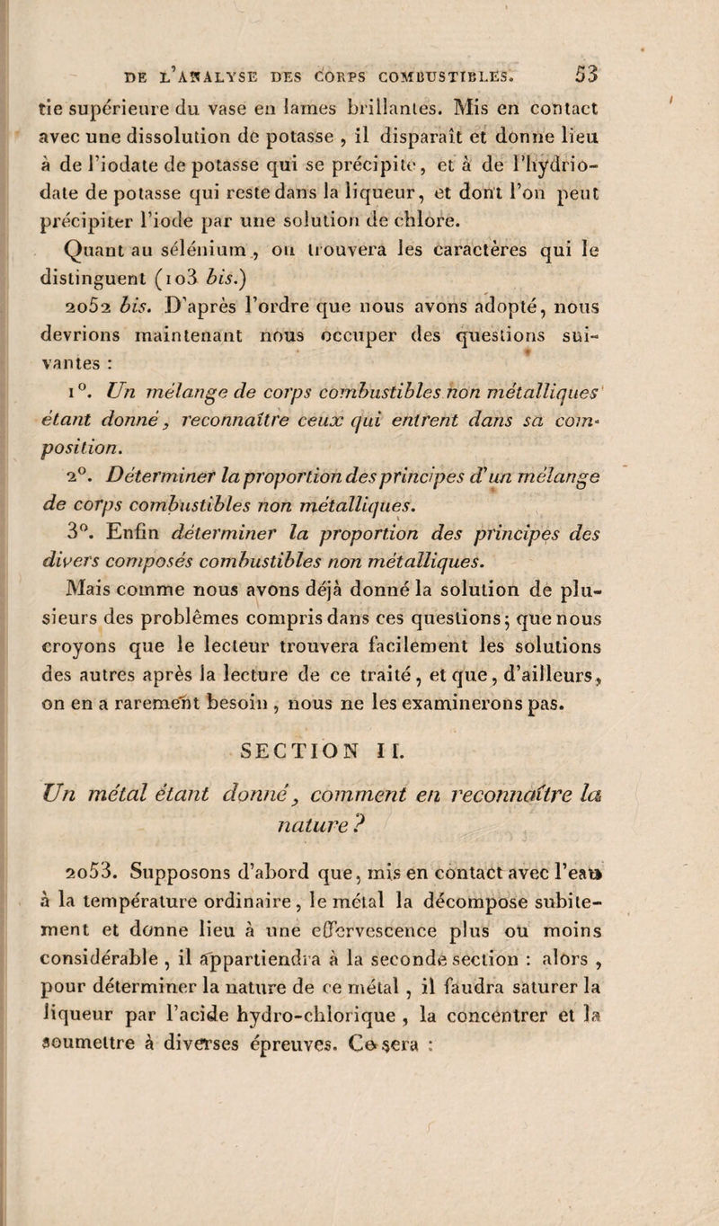 tie supérieure du vase eu laines brillantes. Mis en contact avec une dissolution de potasse , il disparaît et donne lieu à de l’iodate de potasse qui se précipite, et à de Thydrio- date de potasse qui reste dans la liqueur, et dont l’on peut précipiter l’iode par une solution de chlore. Quant au sélénium , ou trouvera les caractères qui le distinguent (io3 bis.) 2o52 bis. D’après l’ordre que nous avons adopté, nous devrions maintenant nous occuper des questions sui¬ vantes : i°. Un mélange de corps combustibles non métalliques étant donné} reconnaître ceux qui entrent dans sa com¬ position. 2°. Déterminer la proportion des principes d'un mélange de corps combustibles non métalliques. 3°. Enfin déterminer la proportion des principes des divers composés combustibles non métalliques. Mais comme nous avons déjà donné la solution de plu¬ sieurs des problèmes compris dans ces questions ; que nous croyons que le lecteur trouvera facilement les solutions des autres après la lecture de ce traité, et que, d’ailleurs, on en a rarement besoin , nous ne les examinerons pas. SECTION IL Un métal étant donné, comment en reconnaître la nature ? 2o53. Supposons d’abord que, mis en contact avec l’eau à la température ordinaire, le métal la décompose subite¬ ment et donne lieu à une effervescence plus ou moins considérable , il Appartiendra à la seconde section : alors , pour déterminer la nature de ce métal , il faudra saturer la liqueur par l’acide hydro-chlorique , la concentrer et la soumettre à diverses épreuves. Codera ; r