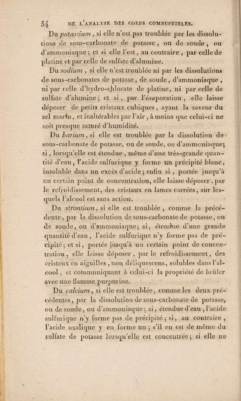 Du potassium j si elle n’est pas troublée par les dissolu¬ tions de sous-carbonate de potasse , ou de soude , ou d'ammoniaque 5 et si elle l’est, au contraire , par celle de platine et par celle de sulfate d’alumine. Du sodium , si elle n’est troublée ni par les dissolutions de sous-carbonates de potasse, de soude, d’ammoniaque , ni par celle d’hydro-chlorate de platine, ni par celle de sulfate d’alumine 5 et si, par l’évaporation, elle laisse déposer de petits cristaux cubiques , ayant la saveur du sel marin, et inaltérables par l'air, à moins que celui-ci 11e soit presque saturé d’humidité. \)w barium, si elle est troublée par la dissolution de sous-carbonate de potasse, ou de soude, ou d’ammoniaque} si, lorsqu’elle est étendue , même d’une très-grande quan¬ tité d’eau, l’acide sulfurique y forme un précipité blanc, insoluble dans un excès d’acide 5 enfin si . portée jusqu’à un certain point de concentration, elle laisse déposer, par le refroidissement, des cristaux en lames carrées, sur les¬ quels l’alcool est sans action. Du strontium, si elle est troublée, comme la précé¬ dente, par la dissolution de sous-carbonate de potasse, ou de soude, ou d’ammoniaque; si, étendue d’une grande quantité d’eau , l’acide sulfurique n’y forme pas de pré¬ cipité; et si, portée jusqu’à un certain point de concen¬ tration , elle laisse déposer , par le refroidissement, des cristaux en aiguilles , non déiiquescens, solubles dans l’al¬ cool , et communiquant à celui-ci la propriété de brûler avec une flamme purpurine. Du calcium, si elle est troublée, comme les deux pré¬ cédentes, par la dissolution de sous-carbonate de potasse, ou de soude, ou d’ammoniaque ; si, étendue d’eau , l’acide sulfurique n’y forme pas de précipité ; si, au contraire , l’acide oxalique y en forme un ; s’il en est de même du sulfate de potasse lorsqu’elle est concentrée ; si elle ne