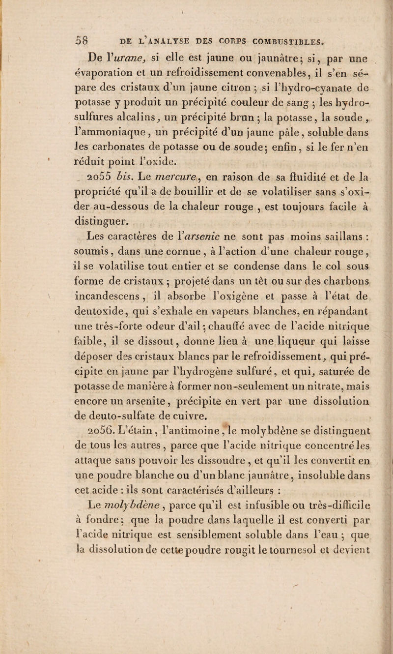 De Vurane, si elle est jaune ou jaunâtre; si, par une évaporation et un refroidissement convenables, il s’en sé¬ pare des cristaux d’un jaune citron ; si l’hydro-cyanate de potasse y produit un précipité couleur de sang ; les hydro¬ sulfures alcalins, un précipité brun ; la potasse, la soude , l’ammoniaque, un précipité d’un jaune pâle, soluble dans les carbonates de potasse ou de soude; enfin, si le fer n’en réduit point l’oxide. 2o55 Bis, Le mercure, en raison de sa fluidité et de la propriété qu’il a de bouillir et de se volatiliser sans s’oxi- der au-dessous de la chaleur rouge , est toujours facile à distinguer. Les caractères de Y arsenic ne sont pas moins saillans : soumis, dans une cornue , à l’action d’une chaleur rouge, il se volatilise tout entier et se condense dans le col sous forme de cristaux ; projeté dans un tèt ou sur des charbons incandescens , il absorbe l’oxigène et passe à l’état de deutoxide, qui s’exhale en vapeurs blanches, en répandant une très-forte odeur d’ail ; chauffé avec de l’acide nitrique faible, il se dissout, donne lieu à une liqueur qui laisse déposer des cristaux blancs par le refroidissement, qui pré¬ cipite en jaune par l’hydrogène sulfuré, et qui, saturée de potasse de manière à former non-seulement un nitrate, mais encore un arsenite, précipite en vert par une dissolution de deuto-sulfate de cuivre. 2o56. L’étain , l’antimoine ,1e molybdène se distinguent de tous les autres , parce que l’acide nitrique concentré les attaque sans pouvoir les dissoudre , et qu’il les convertit en une poudre blanche ou d’un blanc jaunâtre, insoluble dans cet acide : ils sont caractérisés d’ailleurs : Le molybdène, parce qu’il est infusible ou très-difficile à fondre; que la poudre dans laquelle il est converti par l’acide nitrique est sensiblement soluble dans l’eau ; que la dissolution de cette poudre rougit le tournesol et devient