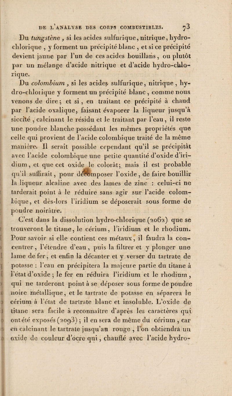 Du tungstène, si les acides sulfurique, nitrique, hydro- chlorique , y forment un précipité blanc , et si ce précipité devient jaune par l’un de ces acides bouillans , ou plutôt par un mélange d’acide nitrique et d’acide hydro-chlo- rique. Du colombium &gt; si les acide^ sulfurique, nitrique , hy- dro-chlorique y forment un précipité blanc , comme nous venons de dire ; et si, en traitant ce précipité à chaud par l’acide oxalique, faisant évaporer la liqueur jusqu’à sicciîé , calcinant le résidu et le traitant par l’eau, il reste une poudre blanche possédant les mêmes propriétés que celle qui provient de l’acide colombique traité de la même manière. Il serait possible cependant qu’il se précipitât avec l’acide colombique une petite quantité d’oxide d’iri¬ dium, et que cet oxide le colorât; mais il est probable qu’il suffirait, pour d/êlnnposer l’oxide , de faire bouillir la liqueur alcaline avec des lames de zinc : celui-ci ne tarderait point à le réduire sans agir sur l’acide colom¬ bique, et dès-lors l’iridium se déposerait sous forme de poudre noirâtre. » C’est dans la dissolution hydro-chlorique (2062) que se trouveront le titane, le cérium, l’iiidium et le rhodium. Pour savoir si elle contient ces métaux, il faudra la con¬ centrer, l’étendre d’eau, puis la filtrer et y plonger une lame de fer, et enfin la décanter et y verser du tartrate de potasse : l’eau en précipitera la majeure partie du titane à l’état d’oxide ; le fer en réduira l’iridium et le rhodium , qui ne tarderont point à se déposer sous forme de poudre noire métallique, et le tartrate de potasse en séparera le cérium à l’état de tartrate blanc et insoluble. L’oxide de titane sera facile à reconnaître d’après les caractères qui ont été exposés (2oq3) ; il en sera de même du cérium , car en calcinant le tartrate jusqu’au rouge , l’on obtiendra un oxide de couleur d’ocre qui, chauffé avec l’acide hydro-