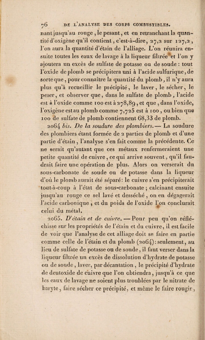 liant jusqu’au rouge , le pesant, et en retranchant la quan¬ tité d’oxigène qu’il contient, c’est-à-dire, 27,2 sur 127,2 , Ton aura la quantité d’étain de l’alliage. L’on réunira en¬ suite toutes les eaux de lavage à la liqueur filtrée et l’on y ajoutera un excès de sulfate de potasse ou de soude : tout l’oxide de plomb se précipitera uni à l’acide sulfurique, de sorte que, pour connaître la quantité du plomb ^ il n’y aura plus qu’à recueillir le précipité, le laver, le sécher, le peser, et observer que, dans le sulfate de plomb^ l’acide est à l’oxide comme 100 est à 278,89 , et que , dans l’oxide, Foxigène est au plomb comme 7,725 est à 100, ou bien que 100 de sulfate de plomb contiennent 68,33 de plomb. 2064 bis- De la soudure des plombiers.— La soudure des plombiers étant formée de 2 parties de plomb et d’une partie d’étain , l’analyse s’en fait comme la précédente. Ce ne serait qu’autant que ces métaux renfermeraient une petite quantité de cuivre, ce qui arrive souvent, qu’il fau¬ drait faire une opération de plus. Alors on verserait du sous-carbonate de soude ou de potasse dans la liqueur d’où le plomb aurait été séparé: le cuivre s’en précipiterait tout-à-coup à l’état de sous-carbonate ; calcinant ensuite jusqu’au rouge ce sel lavé et desséché , on en dégagerait l’acide carbonique 9 et du poids de l’oxide l’on conclurait celui du métal. 2065. D'étain et de cuivre. — Pour peu qu’on réflé¬ chisse sur les propriétés de l’étain et du cuivre, il est facile de voir que l’analyse de cet alliage doit se faire en partie comme celle de 1 etain et du plomb (2064)seulement, au lieu de sulfate de potasse ou de soude, il faut verser dans la liqueur filtrée un excès de dissolution d’hydrate de potasse ou de soude, laver, par décantation , le précipité d’hydrate de deutoxide de cuivre que l’on obtiendra, jusqu’à ce que les eaux de lavage ne soient plus troublées par le nitrate de baryte , faire sécher ce précipité, et même le faire rougir,