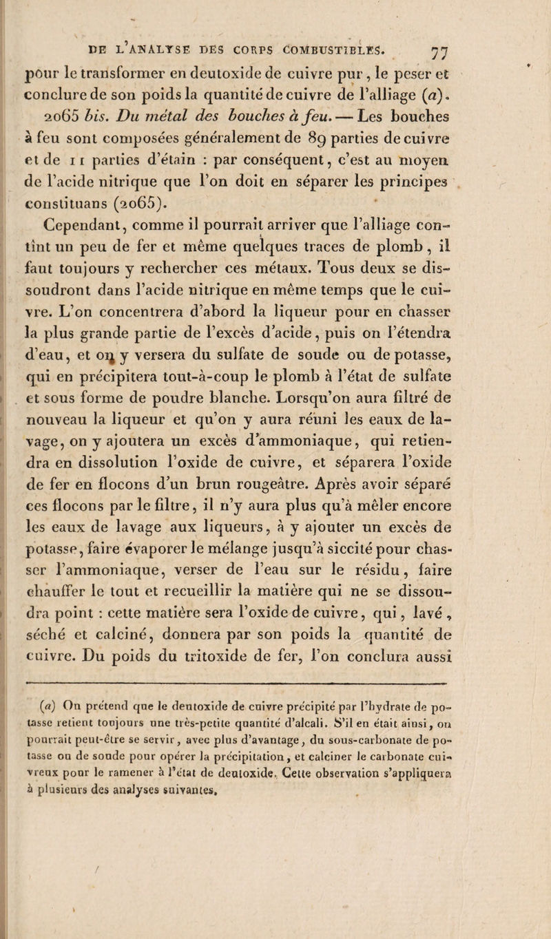 pour le transformer en deutoxide de cuivre pur, le peser et conclure de son poids la quantité de cuivre de l’alliage (n). 2065 bis. Du métal des bouches à feu. — Les bouches à feu sont composées généralement de 89 parties de cuivre et de 1 r parties d’étain : par conséquent, c’est au moyen de l’acide nitrique que l’on doit en séparer les principes constituans (2o65). Cependant, comme il pourrait arriver que l’alliage con¬ tînt un peu de fer et même quelques traces de plomb, il faut toujours y rechercher ces métaux. Tous deux se dis¬ soudront dans l’acide nitrique en même temps que le cui¬ vre. L’on concentrera d’abord la liqueur pour en chasser la plus grande partie de l’excès d’acide, puis on l’étendra d’eau, et oij y versera du sulfate de soude ou dépotasse, qui en précipitera tout-à-coup le plomb à l’état de sulfate et sous forme de poudre blanche. Lorsqu’on aura filtré de nouveau la liqueur et qu’on y aura réuni les eaux de la¬ vage, on y ajoutera un excès d’ammoniaque, qui retien¬ dra en dissolution l’oxide de cuivre, et séparera l’oxide de fer en flocons d’un brun rougeâtre. Après avoir séparé ces flocons par le filtre, il n’y aura plus qu’à mêler encore les eaux de lavage aux liqueurs, à y ajouter un excès de potasse, faire évaporer le mélange jusqu’à siccité pour chas¬ ser l’ammoniaque, verser de l’eau sur le résidu, faire chauffer le tout et recueillir la matière qui ne se dissou¬ dra point : cette matière sera l’oxide de cuivre, qui, lavé , séché et calciné, donnera par son poids la quantité de cuivre. Du poids du tritoxide de fer, l’on conclura aussi (fl) On prétend qne le deutoxide de cuivre précipité par l’hydrate de po¬ tasse retient tonjours une très-petite quantité d’alcali. S’il en était ainsi, on pourrait peut-être se servir, avec plus d’avantage, du sous-carbonate de po¬ tasse ou de soude pour opérer la précipitation, et calciner le carbonate cui¬ vreux pour le ramener à l’état de deutoxide. Cette observation s’appliquera à plusieurs des analyses suivantes.