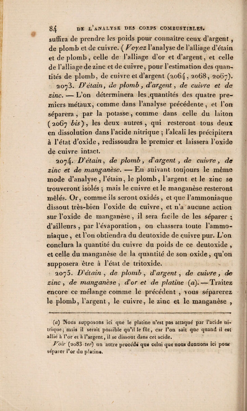 suffira de prendre les poids pour connaître ceux d’argent , de plomb et de cuivre. ( Voyez l’analyse de l’alliage d’étain et de plomb, celle de l’alliage d’or et d’argent, et celle de l’alliage de zinc et de cuivre, pour l’estimation des quan¬ tités de plomb, de cuivre et d’argent (2064, 2068, 2067). 2073. D'étain, de plomb, d’argent, de cuivre et de zinc. — L’on déterminera les .quantités des quatre pre¬ miers métaux, comme dans l’analyse précédente, et l’on séparera , par la potasse, comme dans celle du laiton (2067 bis), les deux autres, qui resteront tous deux en dissolution dans l’acide nitrique ; l'alcali les précipitera à l’état d'oxide, redissoudra le premier et laissera l’oxide de cuivre intact. 2074* D'étain, de plomb, d'argent , de cuivre, de zinc et de manganèse. — En suivant toujours le même mode d’analyse, l’étain, le plomb, l’argent et le zinc se trouveront isolés mais le cuivre et le manganèse resteront mêlés. Or, comme ils seront oxidés , et que l’ammoniaque dissout très-bien l’oxide de cuivre, et n’a aucune action sur l’oxide de manganèse , il sera facile de les séparer ; d’ailleurs , par l’évaporation, on chassera toute l’ammo¬ niaque , et l’on obtiendra du deutoxide de cuivre pur. L’on conclura la quantité du cuivre du poids de ce deutoxide , et celle du manganèse de la quantité de son oxide, qu’on supposera être à l’état de tritoxide. 2075. D'étain, de plomb, d'argent, de cuivre, de zinc , de manganèse , d'or et de platine (æ). — Traitez encore ce mélange comme le précédent , vous séparerez le plomb, l’argent, le cuivre, le zinc et le manganèse , (a) ISous supposons ici qae le platine n’est pas attaque' par l’acide ni¬ trique- mais il serait possible qu’il le fût, car l’on sait que quand il est allié à l’or et à l’argent, il se dissout dans cet acide. ydir (2083 ter) un autre procédé que celui que nous donnons ici poojr se'pater l’or du platin». /