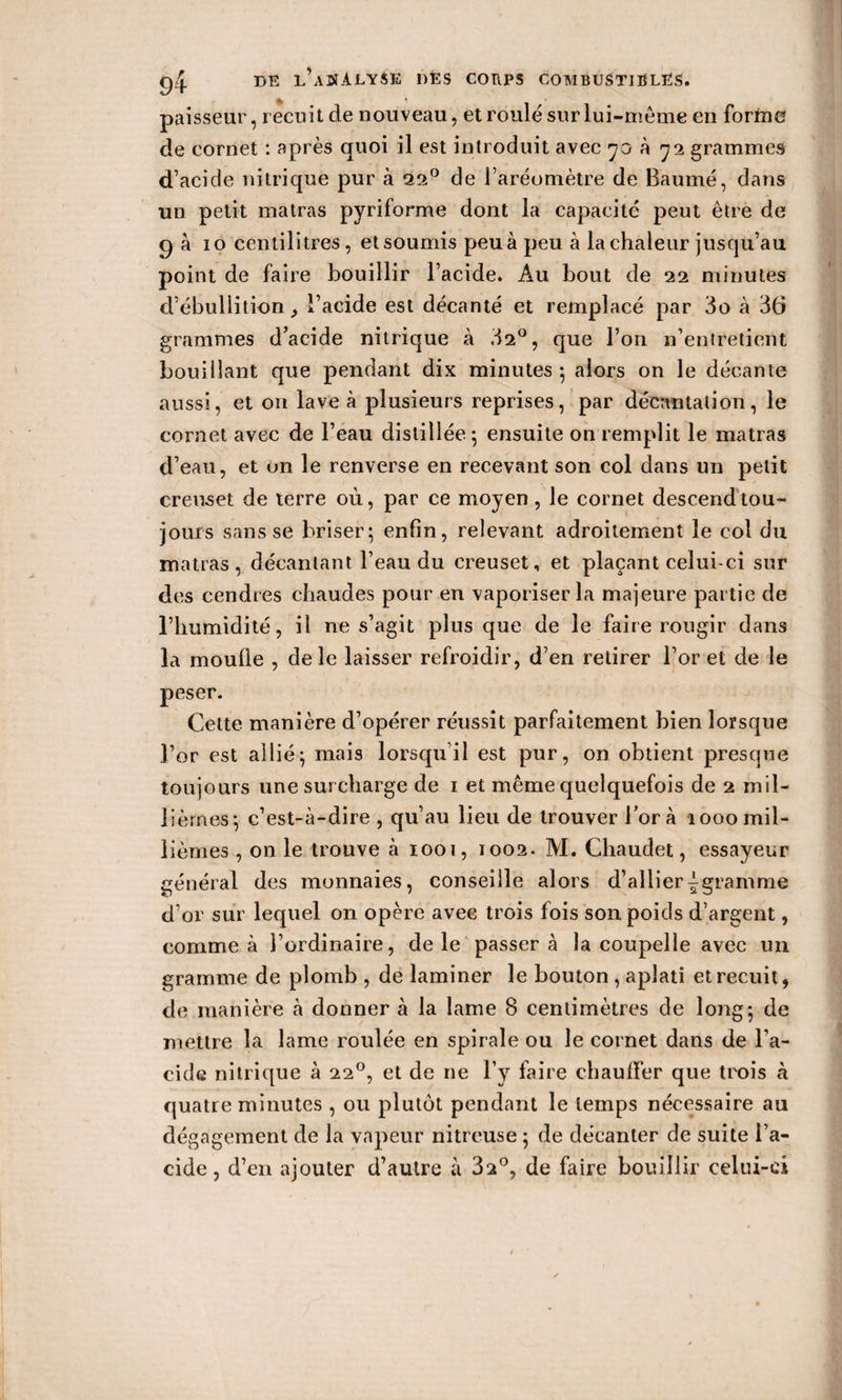 paisseur, recuit de nouveau, et roulé sur lui-même en forme de cornet : après quoi il est introduit avec 70 à 72 grammes d’acide nitrique pur à 22° de l’aréomètre de Baumé, dans un petit matras pyriforme dont la capacité peut être de g à 10 centilitres, et soumis peu à peu à la chaleur jusqu’au point de faire bouillir l’acide. Au bout de 22 minutes d’ébullition , l’acide est décanté et remplacé par 3o à 36 grammes d’acide nitrique à 32°, que l’on n’entretient bouillant que pendant dix minutes ; alors on le décante aussi, et on lave à plusieurs reprises, par décantation, le cornet avec de l’eau distillée ; ensuite on remplit le matras d’eau, et un le renverse en recevant son col dans un petit creuset de terre où, par ce moyen, le cornet descend tou¬ jours sans se briser; enfin, relevant adroitement le col du matras, décantant l’eau du creuset, et plaçant celui-ci sur des cendres chaudes pour en vaporiser la majeure partie de l’humidité, il ne s’agit plus que de le faire rougir dans la moufle , de le laisser refroidir, d’en retirer l’or et de le peser. Cette manière d’opérer réussit parfaitement bien lorsque l’or est allié; mais lorsqu’il est pur, on obtient presque toujours une surcharge de 1 et même quelquefois de 2 mil¬ lièmes; c’est-à-dire , qu’au lieu de trouver fora 1000mil¬ lièmes , on le trouve à 1001, 1002. M. Chaudet, essayeur général des monnaies, conseille alors d’allier^gramme d’or sur lequel on opère avec trois fois son poids d’argent, comme à l’ordinaire, de le passera la coupelle avec un gramme de plomb , de laminer le bouton, aplati et recuit, de manière à donner à la lame 8 centimètres de long; de mettre la lame roulée en spirale ou le cornet dans de l’a¬ cide nitrique à 220, et de ne l’y faire chauffer que trois à quatre minutes , ou plutôt pendant le temps nécessaire au dégagement de la vapeur nitreuse ; de décanter de suite l’a¬ cide , d’en ajouter d’autre à 32°, de faire bouillir celui-ci